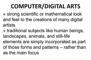 COMPUTER/DIGITAL ARTS
» strong scientific or mathematical look
and feel to the creations of many digital
artists
» traditional subjects like human beings,
landscapes, animals, and still-life
elements are simply incorporated as part
of those forms and patterns – rather than
as the main focus
 