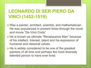 LEONARDO DI SER PIERO DA
VINCI (1452-1519)
 Was a painter, architect, scientist, and mathematician.
He was popularized in present times through the novel
and movie “Da Vinci Code”
 He is known as ultimate “Renaissance Man” because
of his intellect. Interest, talent and his expression of
humanist and classical values.
 He is widely considered to be one of the greatest
painters of all time and perhaps the most diversely
talented person to have ever lived.
 