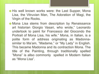  His well known works were: the Last Supper, Mona
Lisa, the Vitruvian Man, The Adoration of Magi, the
Virgin of the Rocks.
 Mona Lisa stems from description by Renaissance
art historian Giorgio Vasari, who wrote,” Leonardo
undertook to paint for Francesco del Giocondo the
Portrait of Mona Lisa, his wife.” Mona, in Italian, is a
polite form of address originating as Madonna-
similar to Ma’am, ”Madame,” or “My Lady” in English.
This became Madonna and its contraction Mona. The
title of the Painting, through traditionally spelled
”Mona” is allso commonly spelled in Modern Italian
as “Mona Lisa”.
 