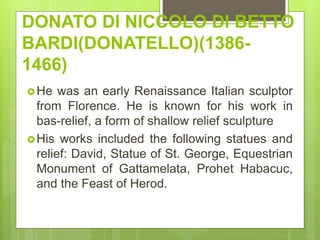 DONATO DI NICCOLO DI BETTO
BARDI(DONATELLO)(1386-
1466)
He was an early Renaissance Italian sculptor
from Florence. He is known for his work in
bas-relief, a form of shallow relief sculpture
His works included the following statues and
relief: David, Statue of St. George, Equestrian
Monument of Gattamelata, Prohet Habacuc,
and the Feast of Herod.
 