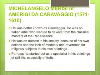 MICHELANGELO MERISI or
AMERIGI DA CARAVAGGIO (1571-
1610)
 He was better known as Caravaggio. He was an
Italian artist who wanted to deviate from the classical
masters of the Renaissance.
 He was an outcast in his society, because of his own
actions and the lack of modesty and reverence for
religious subjects in his own paintings.
 Perhaps he started out as a specialist in his paintings
of still life, especially of fruits.
 