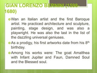 GIAN LORENZO BERNINI (1598-
1680)
Wan an Italian artist and the first Baroque
artist. He practiced architecture and sculpture,
painting, stage design, and was also a
playwright. He was also the last in the list of
the dazzling universal geniuses.
As a prodigy, his first artworks date from his 8th
birthday.
Among his works were: The goat Amalthea
with Infant Jupiter and Faun, Damned Soul
and the Blessed soul.
 