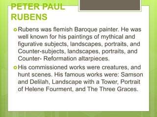 PETER PAUL
RUBENS
Rubens was flemish Baroque painter. He was
well known for his paintings of mythical and
figurative subjects, landscapes, portraits, and
Counter-subjects, landscapes, portraits, and
Counter- Reformation altarpieces.
His commissioned works were creatures, and
hunt scenes. His famous works were: Samson
and Delilah, Landscape with a Tower, Portrait
of Helene Fourment, and The Three Graces.
 
