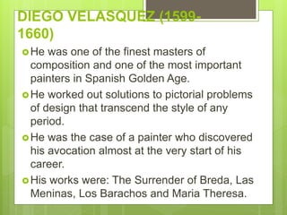 DIEGO VELASQUEZ (1599-
1660)
He was one of the finest masters of
composition and one of the most important
painters in Spanish Golden Age.
He worked out solutions to pictorial problems
of design that transcend the style of any
period.
He was the case of a painter who discovered
his avocation almost at the very start of his
career.
His works were: The Surrender of Breda, Las
Meninas, Los Barachos and Maria Theresa.
 
