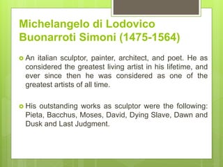 Michelangelo di Lodovico
Buonarroti Simoni (1475-1564)
 An italian sculptor, painter, architect, and poet. He as
considered the greatest living artist in his lifetime, and
ever since then he was considered as one of the
greatest artists of all time.
 His outstanding works as sculptor were the following:
Pieta, Bacchus, Moses, David, Dying Slave, Dawn and
Dusk and Last Judgment.
 