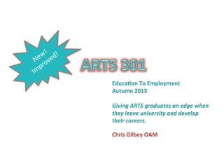 Educa&on	
  To	
  Employment	
  
Autumn	
  2013	
  
	
  
Giving	
  ARTS	
  graduates	
  an	
  edge	
  when	
  
they	
  leave	
  university	
  and	
  develop	
  
their	
  careers.	
  	
  

Chris	
  Gilbey	
  OAM	
  
 