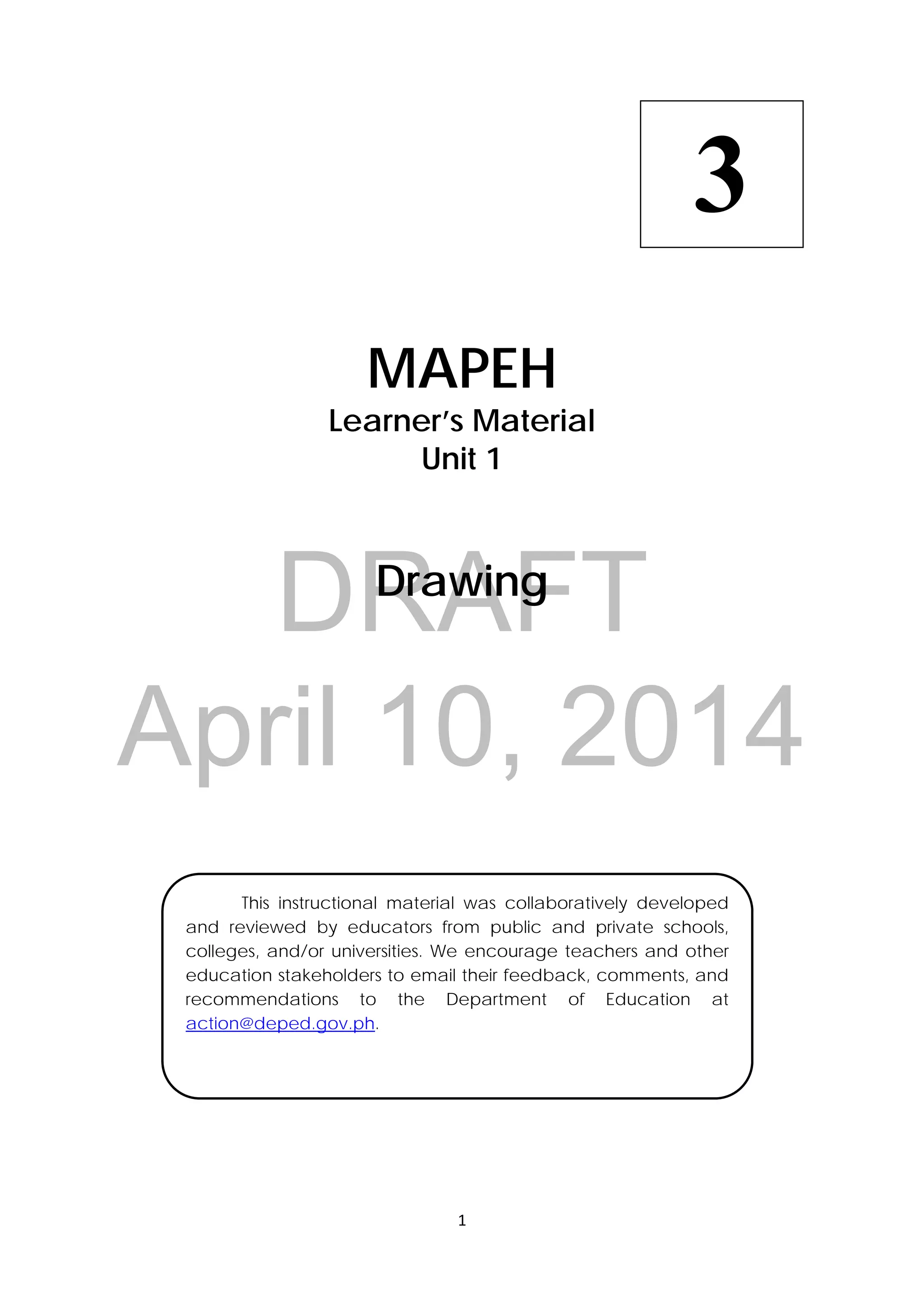 DRAFT
April 10, 2014
1 
 
 
MAPEH
Learner’s Material
Unit 1
Drawing
  This instructional material was collaboratively developed
and reviewed by educators from public and private schools,
colleges, and/or universities. We encourage teachers and other
education stakeholders to email their feedback, comments, and
recommendations to the Department of Education at
action@deped.gov.ph.
3
 