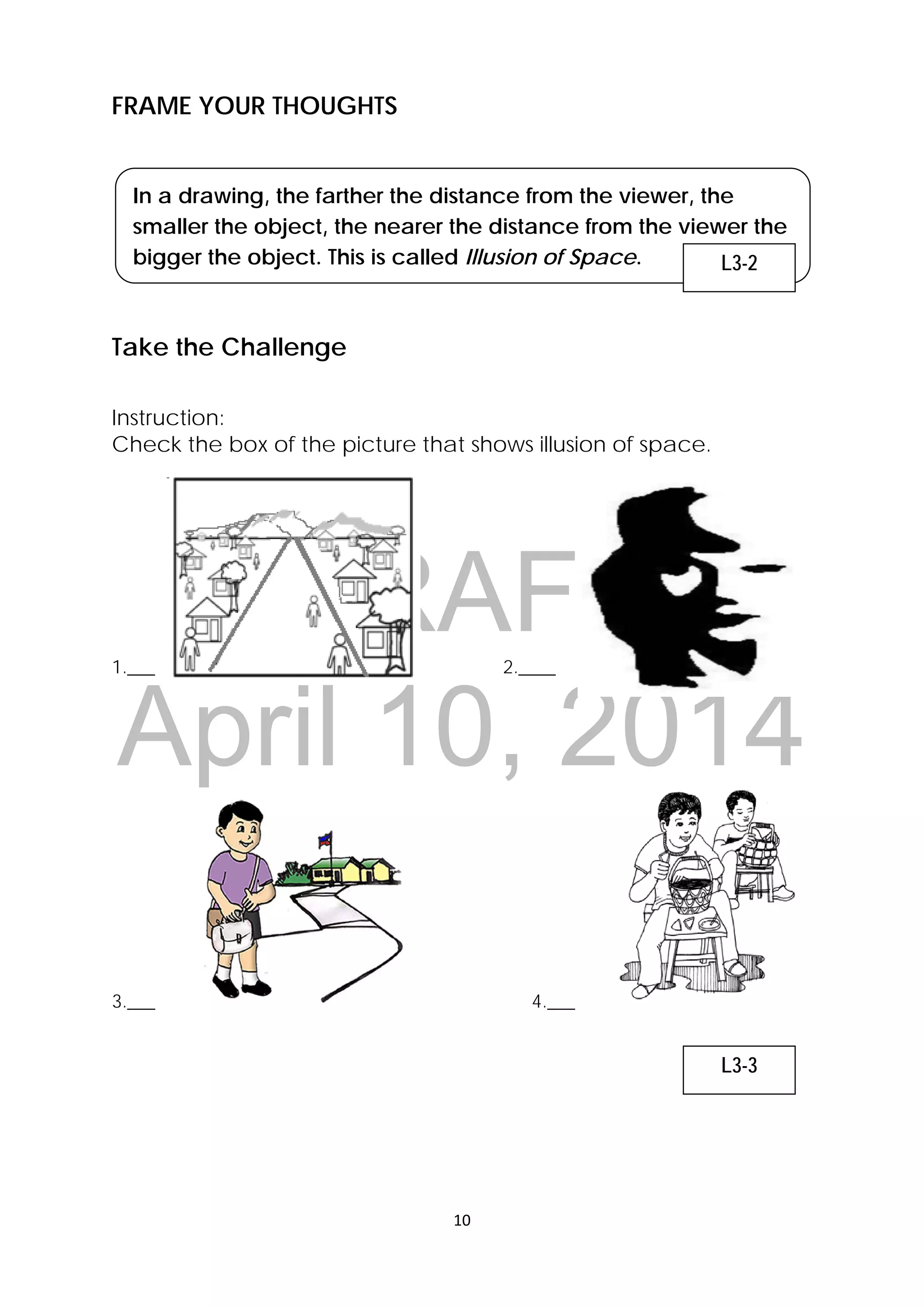 DRAFT
April 10, 2014
10 
 
FRAME YOUR THOUGHTS
In a drawing, the farther the distance from the viewer, the
smaller the object, the nearer the distance from the viewer the
bigger the object. This is called Illusion of Space.
Take the Challenge
Instruction:
Check the box of the picture that shows illusion of space.
1.___ 2.____
3.___ 4.___
L3-2
L3-3
 