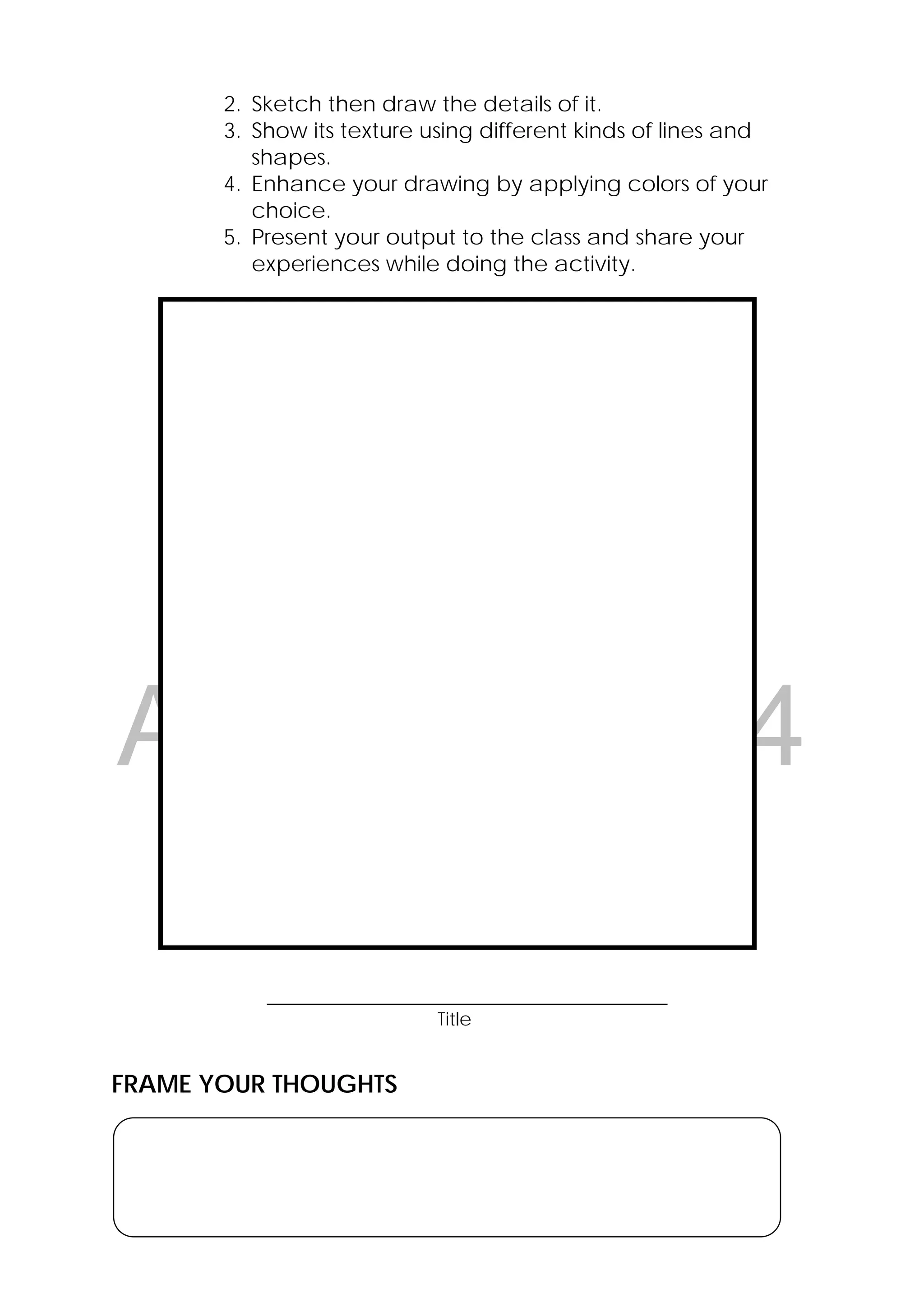 DRAFT
April 10, 2014
18 
 
2. Sketch then draw the details of it.
3. Show its texture using different kinds of lines and
shapes.
4. Enhance your drawing by applying colors of your
choice.
5. Present your output to the class and share your
experiences while doing the activity.
___________________________________________
Title
FRAME YOUR THOUGHTS
L5-4
 