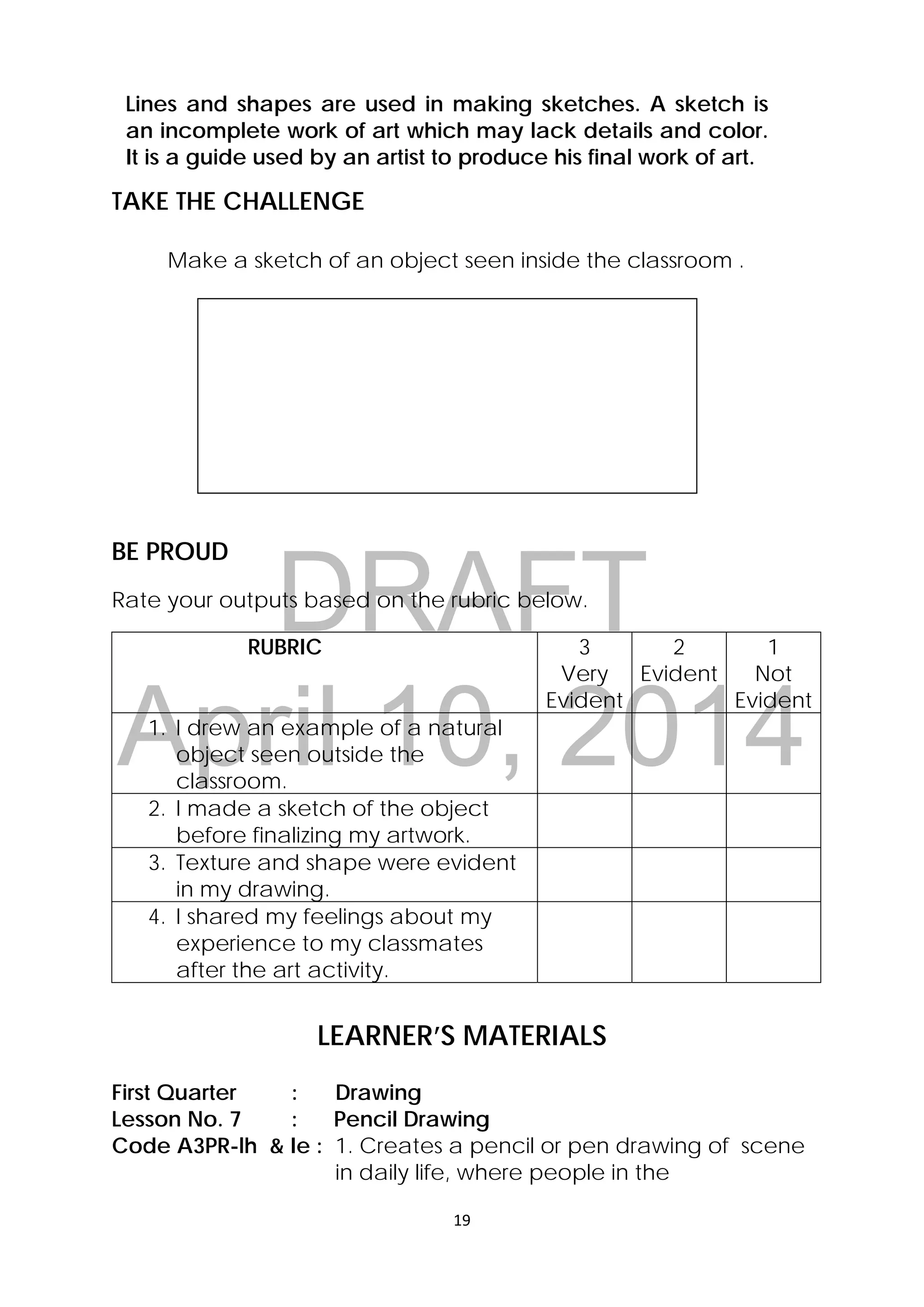 DRAFT
April 10, 2014
19 
 
Lines and shapes are used in making sketches. A sketch is
an incomplete work of art which may lack details and color.
It is a guide used by an artist to produce his final work of art.
TAKE THE CHALLENGE
Make a sketch of an object seen inside the classroom .
BE PROUD
Rate your outputs based on the rubric below.
RUBRIC 3
Very
Evident
2
Evident
1
Not
Evident
1. I drew an example of a natural
object seen outside the
classroom.
2. I made a sketch of the object
before finalizing my artwork.
3. Texture and shape were evident
in my drawing.
4. I shared my feelings about my
experience to my classmates
after the art activity.
LEARNER’S MATERIALS
First Quarter : Drawing
Lesson No. 7 : Pencil Drawing
Code A3PR-lh & Ie : 1. Creates a pencil or pen drawing of scene
in daily life, where people in the
 
 
 