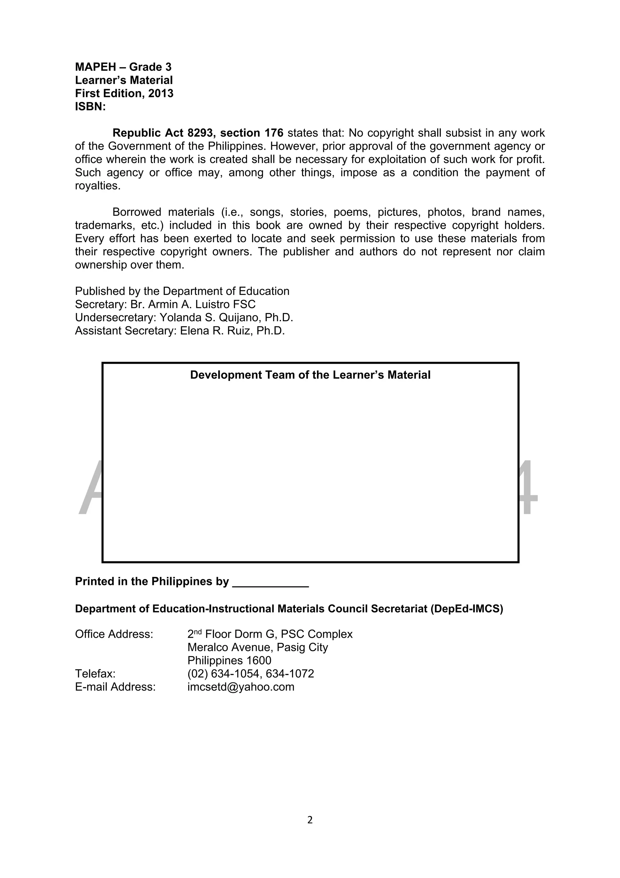 DRAFT
April 10, 2014
2 
 
MAPEH – Grade 3
Learner’s Material
First Edition, 2013
ISBN:
Republic Act 8293, section 176 states that: No copyright shall subsist in any work
of the Government of the Philippines. However, prior approval of the government agency or
office wherein the work is created shall be necessary for exploitation of such work for profit.
Such agency or office may, among other things, impose as a condition the payment of
royalties.
Borrowed materials (i.e., songs, stories, poems, pictures, photos, brand names,
trademarks, etc.) included in this book are owned by their respective copyright holders.
Every effort has been exerted to locate and seek permission to use these materials from
their respective copyright owners. The publisher and authors do not represent nor claim
ownership over them.
Published by the Department of Education
Secretary: Br. Armin A. Luistro FSC
Undersecretary: Yolanda S. Quijano, Ph.D.
Assistant Secretary: Elena R. Ruiz, Ph.D.
Printed in the Philippines by ____________
Department of Education-Instructional Materials Council Secretariat (DepEd-IMCS)
Office Address: 2nd Floor Dorm G, PSC Complex
Meralco Avenue, Pasig City
Philippines 1600
Telefax: (02) 634-1054, 634-1072
E-mail Address: imcsetd@yahoo.com
Development Team of the Learner’s Material
 