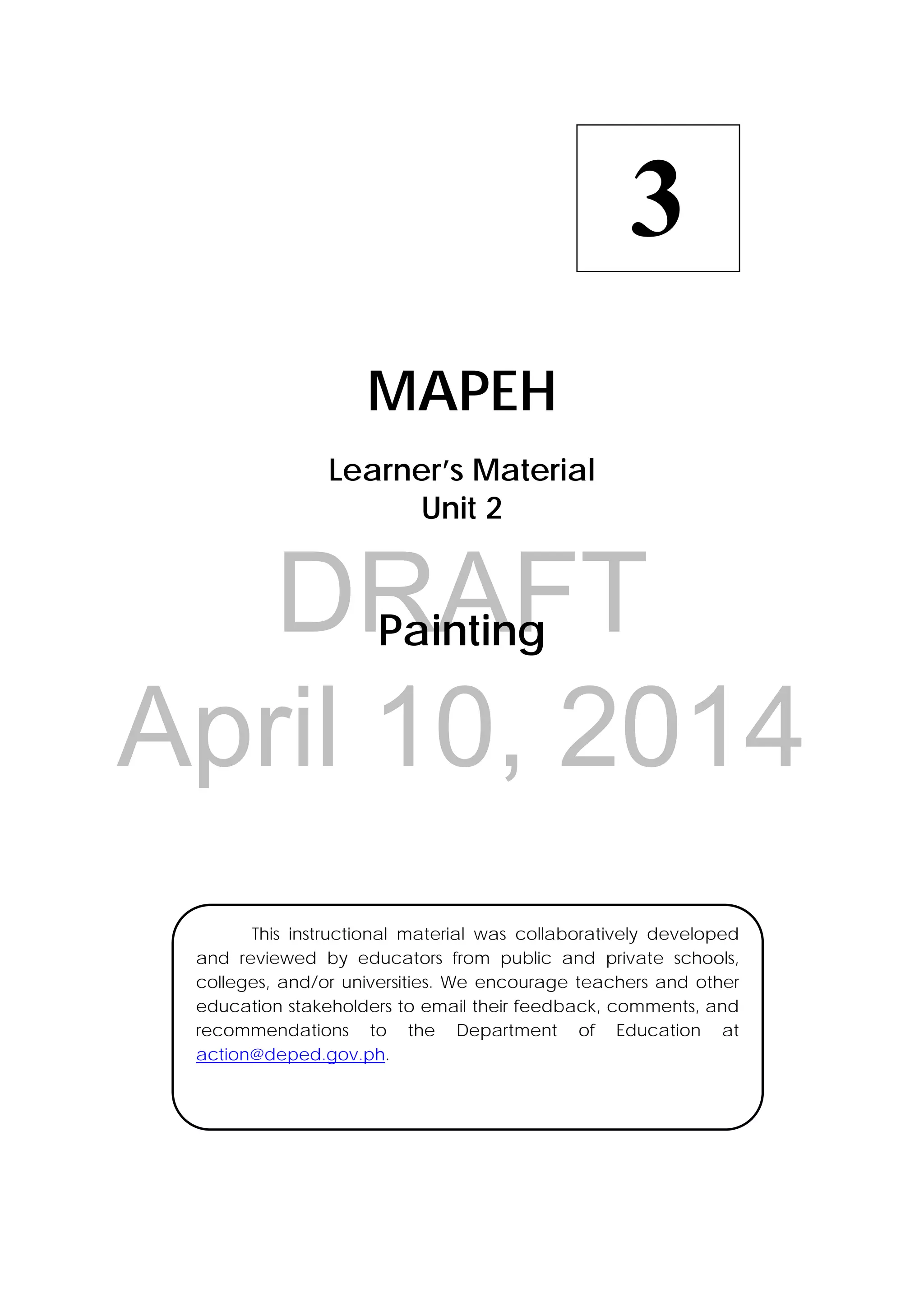 DRAFT
April 10, 2014
 
MAPEH
Learner’s Material
Unit 2
Painting
3
  This instructional material was collaboratively developed
and reviewed by educators from public and private schools,
colleges, and/or universities. We encourage teachers and other
education stakeholders to email their feedback, comments, and
recommendations to the Department of Education at
action@deped.gov.ph.
 