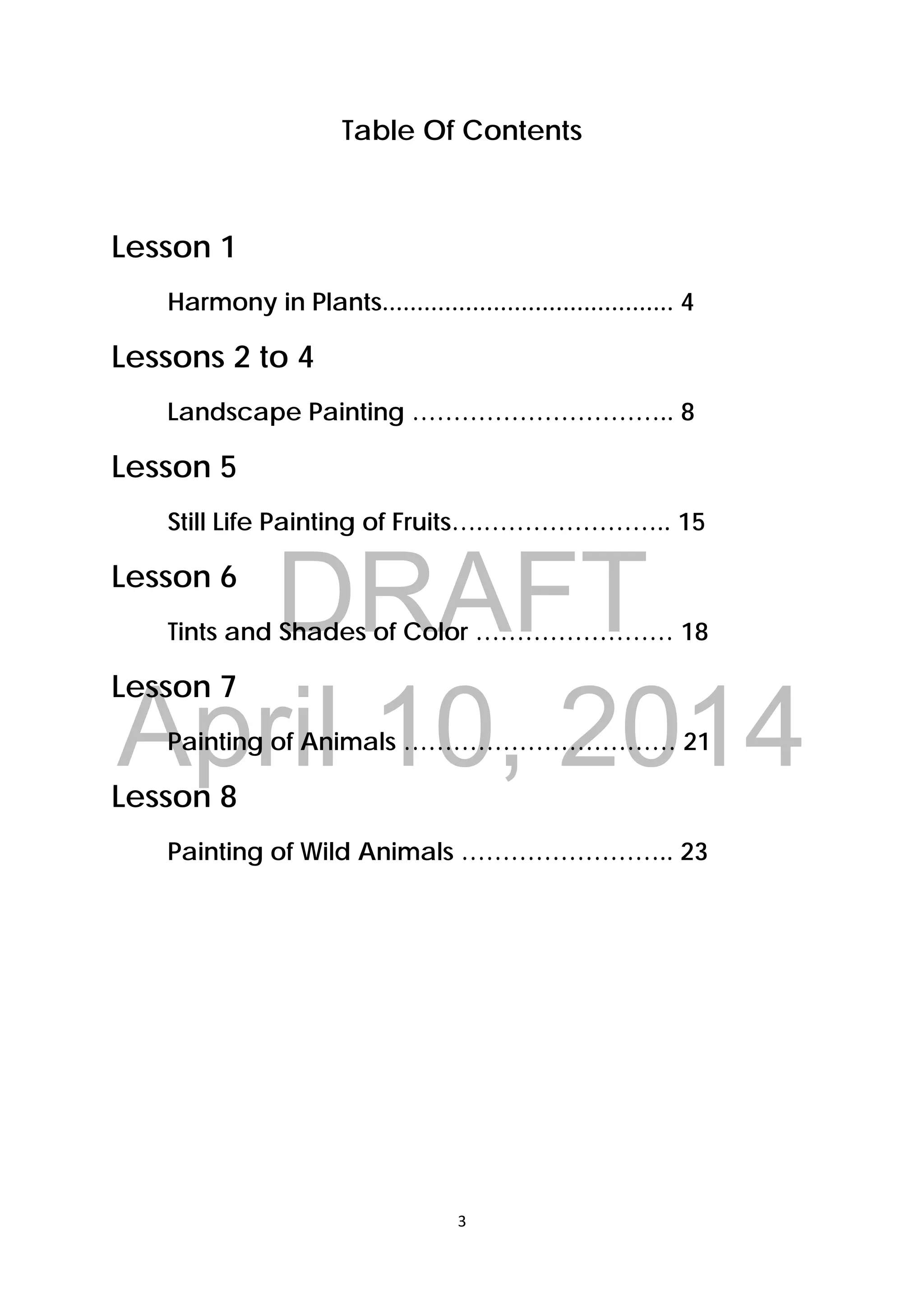 DRAFT
April 10, 2014
3 
 
Table Of Contents
Lesson 1
Harmony in Plants.......................................... 4
Lessons 2 to 4
Landscape Painting ………………………….. 8
Lesson 5
Still Life Painting of Fruits….………………….. 15
Lesson 6
Tints and Shades of Color …………………… 18
Lesson 7
Painting of Animals …………………………… 21
Lesson 8
Painting of Wild Animals …………………….. 23
 