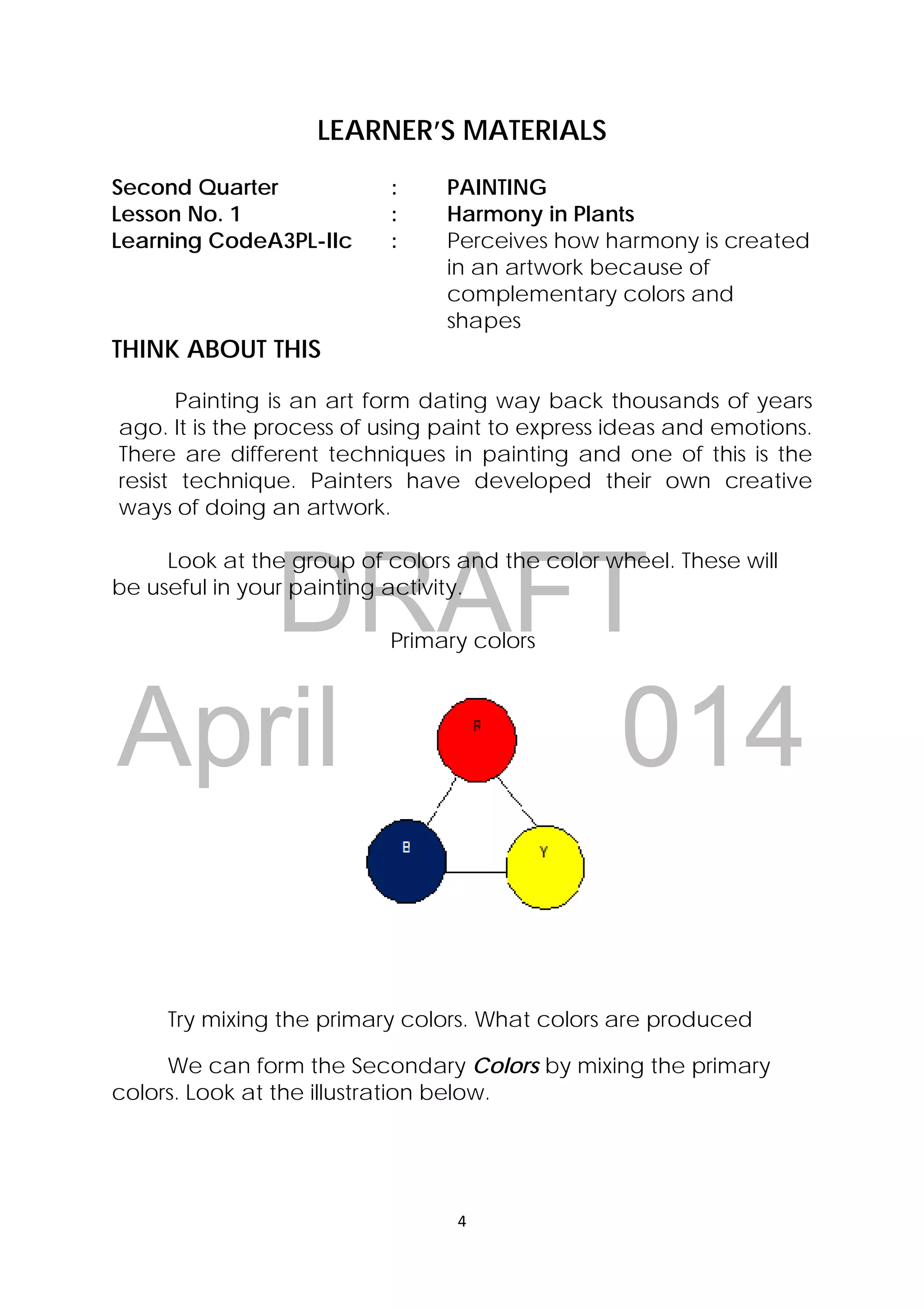 DRAFT
April 10, 2014
4 
 
LEARNER’S MATERIALS
Second Quarter : PAINTING
Lesson No. 1 : Harmony in Plants
Learning CodeA3PL-IIc : Perceives how harmony is created
in an artwork because of
complementary colors and
shapes
THINK ABOUT THIS
Painting is an art form dating way back thousands of years
ago. It is the process of using paint to express ideas and emotions.
There are different techniques in painting and one of this is the
resist technique. Painters have developed their own creative
ways of doing an artwork.
Look at the group of colors and the color wheel. These will
be useful in your painting activity.
Primary colors
Try mixing the primary colors. What colors are produced
We can form the Secondary Colors by mixing the primary
colors. Look at the illustration below.
 