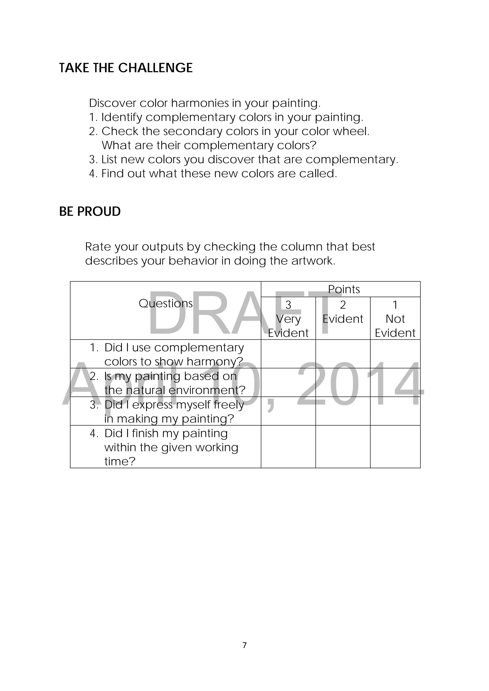 DRAFT
April 10, 2014
7 
 
TAKE THE CHALLENGE
Discover color harmonies in your painting.
1. Identify complementary colors in your painting.
2. Check the secondary colors in your color wheel.
What are their complementary colors?
3. List new colors you discover that are complementary.
4. Find out what these new colors are called.
BE PROUD
Rate your outputs by checking the column that best
describes your behavior in doing the artwork.
Questions
Points
3
Very
Evident
2
Evident
1
Not
Evident
1. Did I use complementary
colors to show harmony?
2. Is my painting based on
the natural environment?
3. Did I express myself freely
in making my painting?
4. Did I finish my painting
within the given working
time?
 