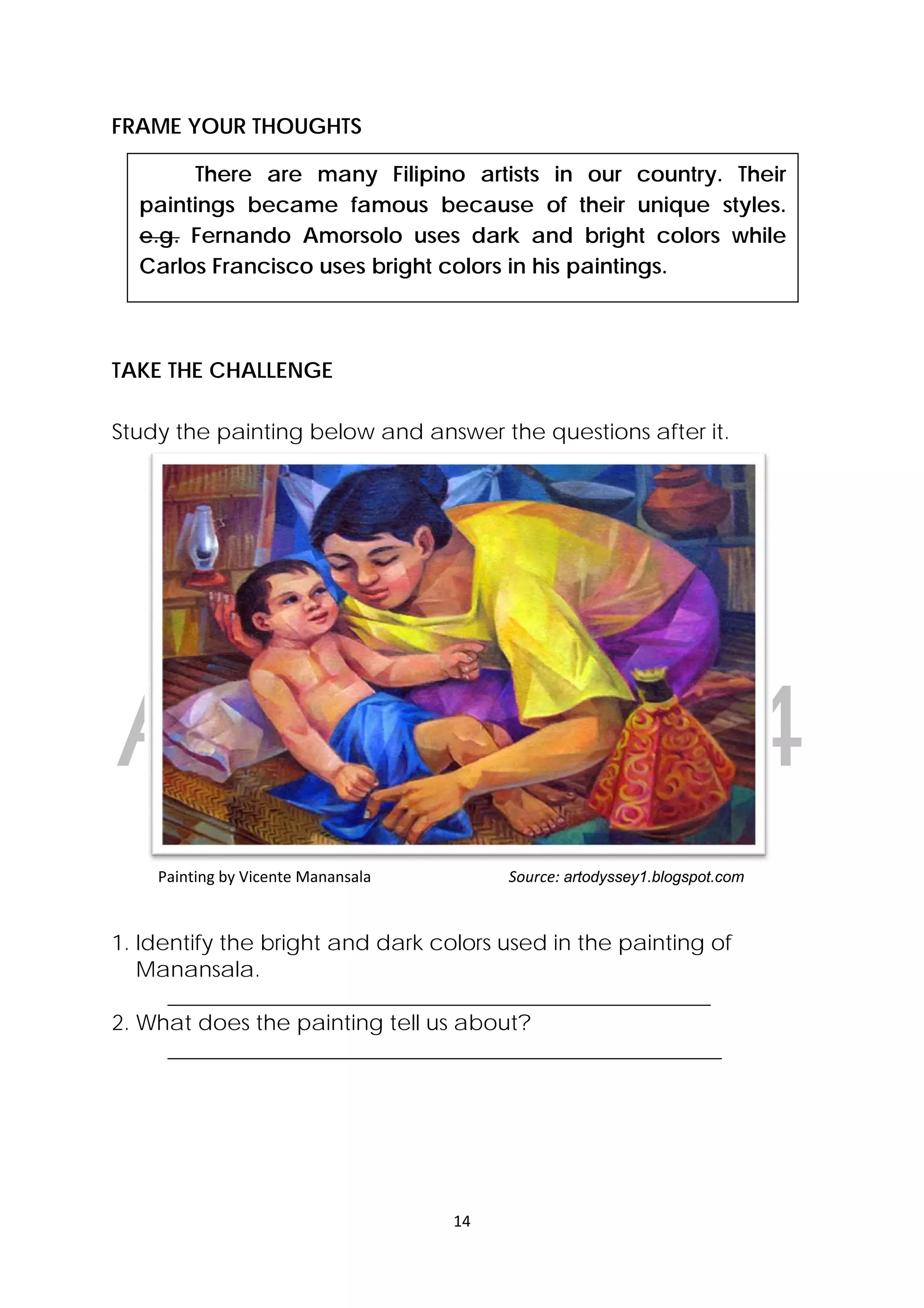 DRAFT
April 10, 2014
14 
 
  There are many Filipino artists in our country. Their
paintings became famous because of their unique styles.
e.g. Fernando Amorsolo uses dark and bright colors while
Carlos Francisco uses bright colors in his paintings.
FRAME YOUR THOUGHTS
TAKE THE CHALLENGE
Study the painting below and answer the questions after it.
            Painting by Vicente Manansala                     Source: artodyssey1.blogspot.com
1. Identify the bright and dark colors used in the painting of
Manansala.
__________________________________________________
2. What does the painting tell us about?
___________________________________________________
 