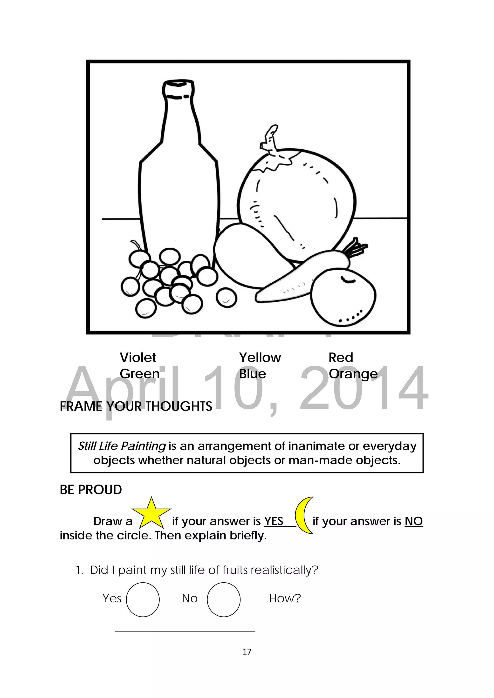 DRAFT
April 10, 2014
17 
 
Violet Yellow Red
Green Blue Orange
FRAME YOUR THOUGHTS
Still Life Painting is an arrangement of inanimate or everyday
objects whether natural objects or man-made objects.
BE PROUD
Draw a if your answer is YES if your answer is NO
inside the circle. Then explain briefly.
1. Did I paint my still life of fruits realistically?
Yes No How?
________________________
 