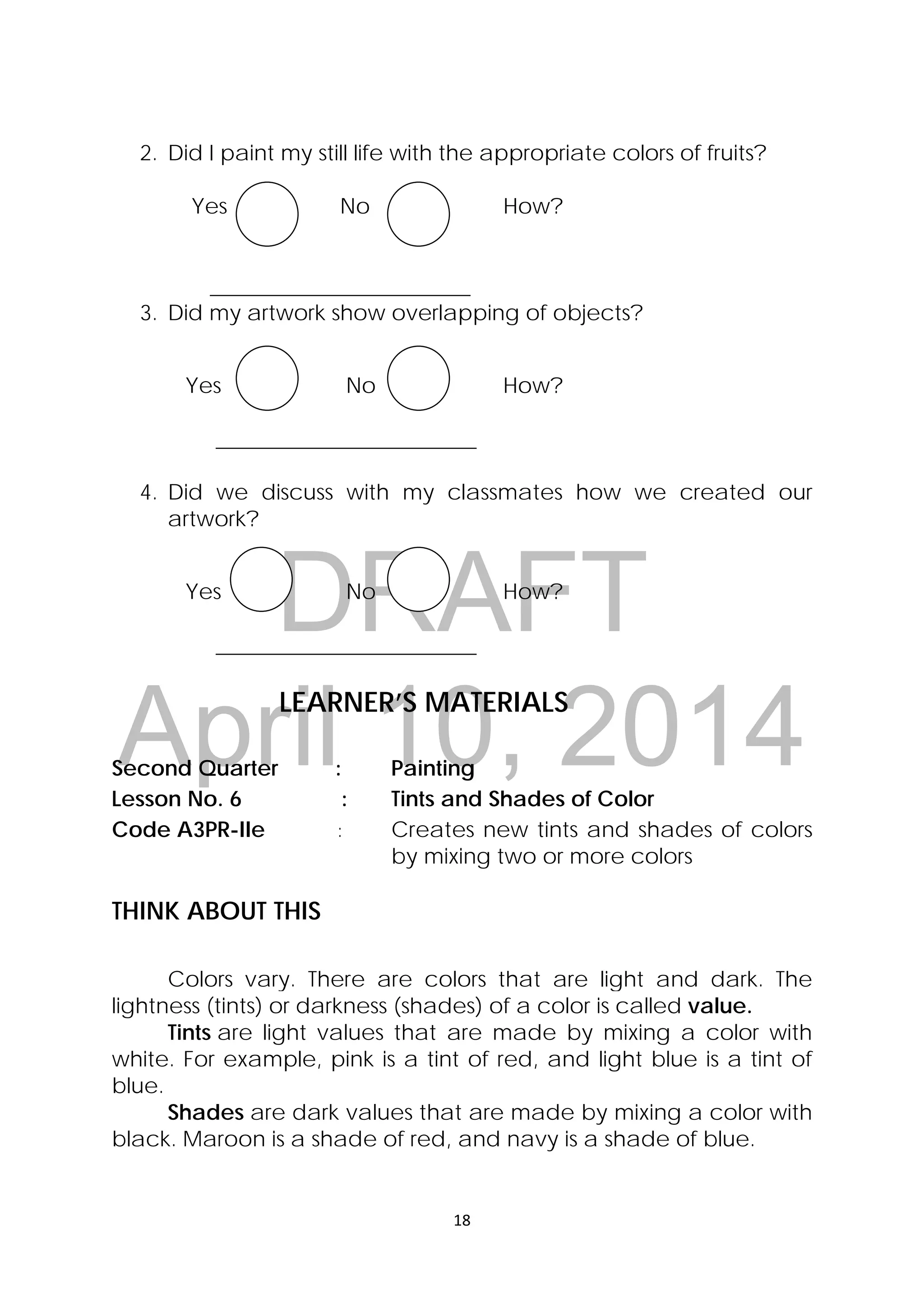 DRAFT
April 10, 2014
18 
 
2. Did I paint my still life with the appropriate colors of fruits?
Yes No How?
________________________
3. Did my artwork show overlapping of objects?
Yes No How?
________________________
4. Did we discuss with my classmates how we created our
artwork?
Yes No How?
________________________
LEARNER’S MATERIALS
Second Quarter : Painting
Lesson No. 6 : Tints and Shades of Color
Code A3PR-IIe : Creates new tints and shades of colors
by mixing two or more colors
THINK ABOUT THIS
Colors vary. There are colors that are light and dark. The
lightness (tints) or darkness (shades) of a color is called value.
Tints are light values that are made by mixing a color with
white. For example, pink is a tint of red, and light blue is a tint of
blue.
Shades are dark values that are made by mixing a color with
black. Maroon is a shade of red, and navy is a shade of blue.
 