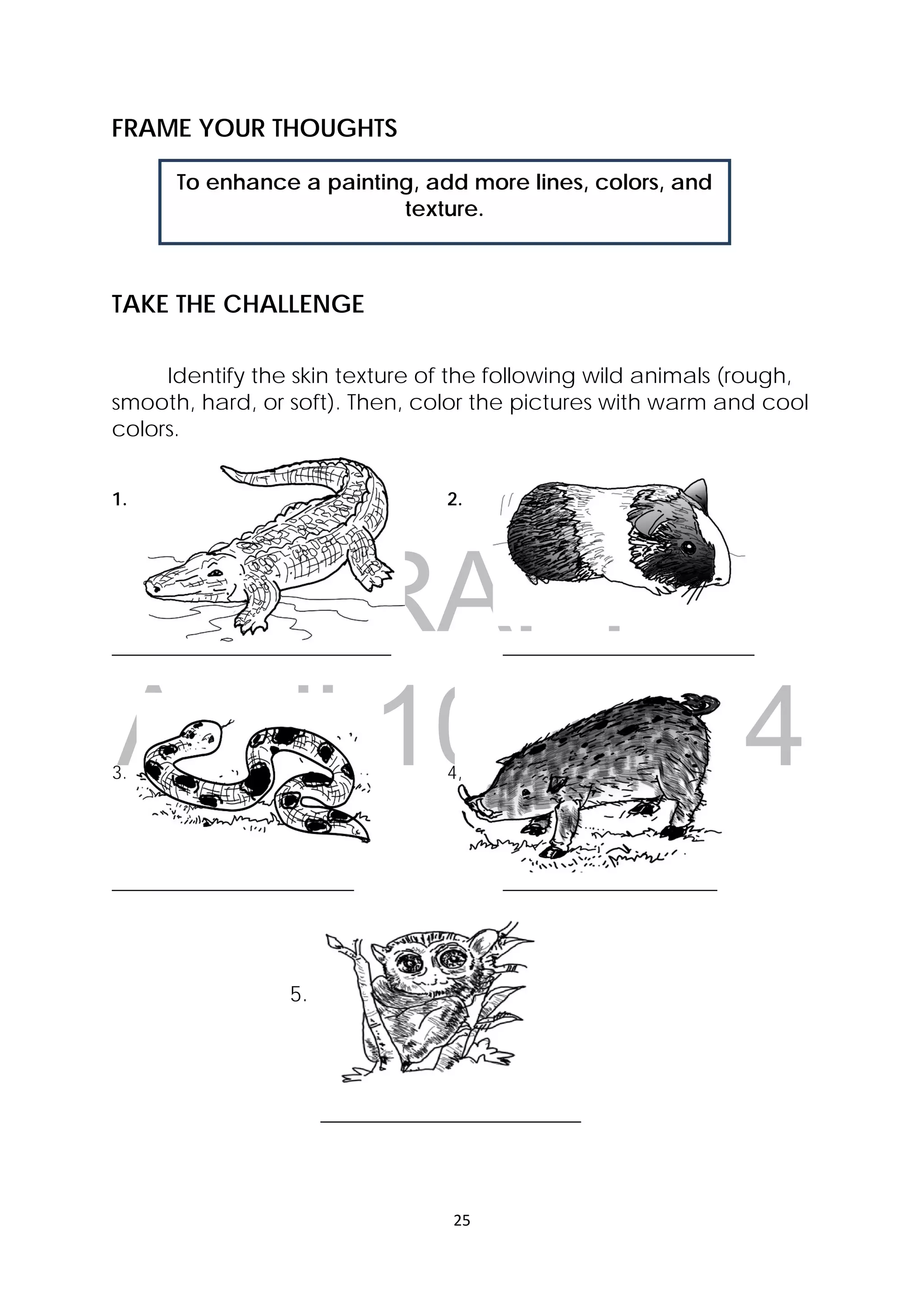DRAFT
April 10, 2014
25 
 
To enhance a painting, add more lines, colors, and
texture.
FRAME YOUR THOUGHTS
TAKE THE CHALLENGE
Identify the skin texture of the following wild animals (rough,
smooth, hard, or soft). Then, color the pictures with warm and cool
colors.
1. 2.
______________________________ ___________________________
3. 4,
__________________________ _______________________
5. 
 