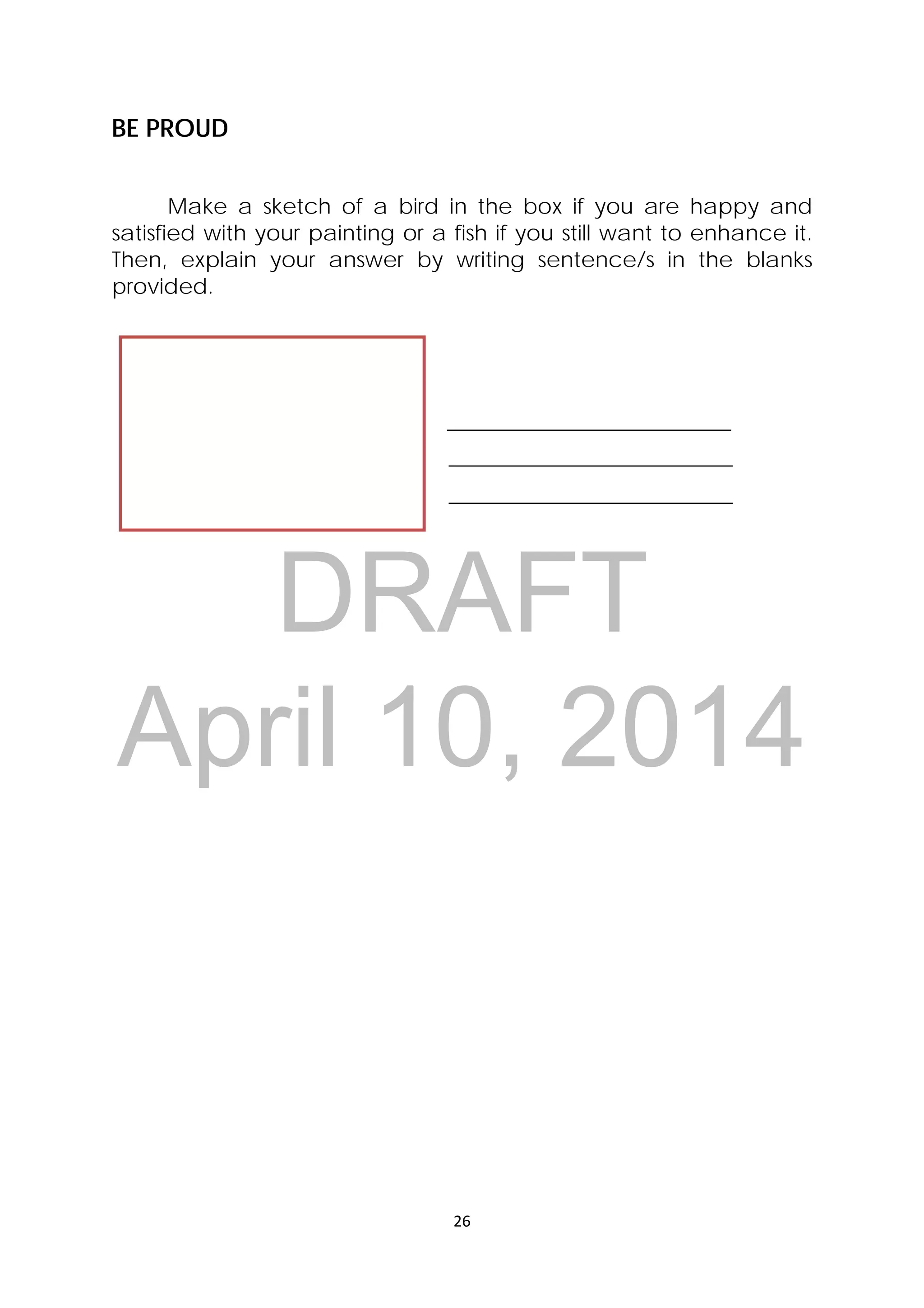 DRAFT
April 10, 2014
26 
 
BE PROUD
Make a sketch of a bird in the box if you are happy and
satisfied with your painting or a fish if you still want to enhance it.
Then, explain your answer by writing sentence/s in the blanks
provided.
             
 
 
 
 