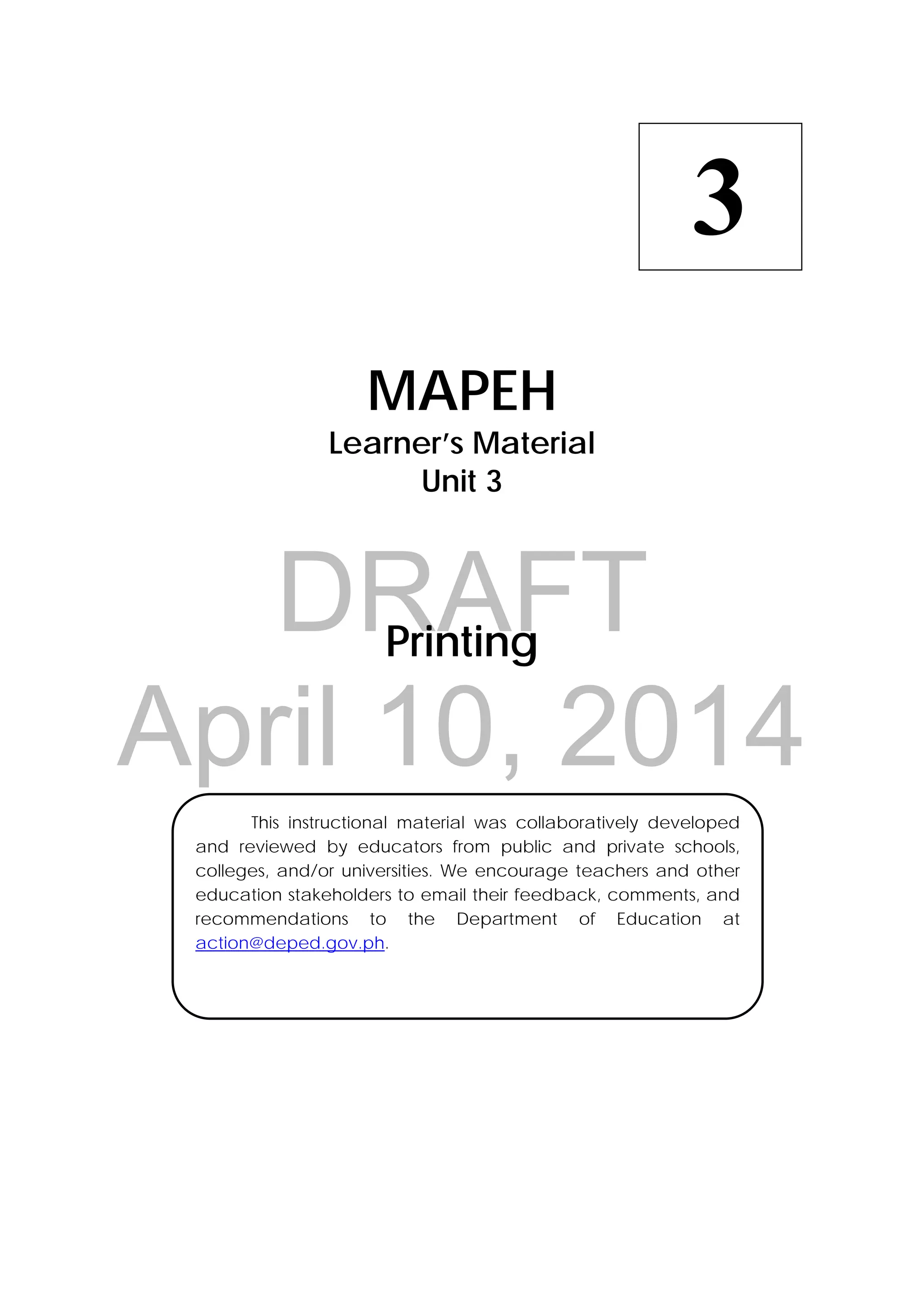DRAFT
April 10, 2014
 
MAPEH
Learner’s Material
Unit 3
Printing
  This instructional material was collaboratively developed
and reviewed by educators from public and private schools,
colleges, and/or universities. We encourage teachers and other
education stakeholders to email their feedback, comments, and
recommendations to the Department of Education at
action@deped.gov.ph.
3
 