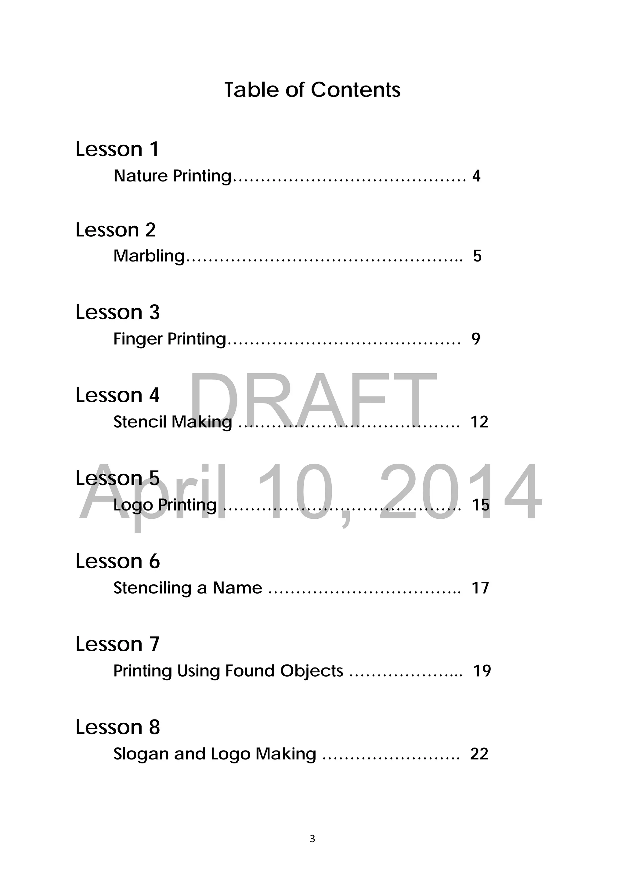 DRAFT
April 10, 2014
3 
 
Table of Contents
Lesson 1
Nature Printing…………………………………… 4
Lesson 2
Marbling………………………………………….. 5
Lesson 3
Finger Printing…………………………………… 9
Lesson 4
Stencil Making …………………………………. 12
Lesson 5
Logo Printing ……………………………………. 15
Lesson 6
Stenciling a Name …………………………….. 17
Lesson 7
Printing Using Found Objects ………………... 19
Lesson 8
Slogan and Logo Making ……………………. 22
 
