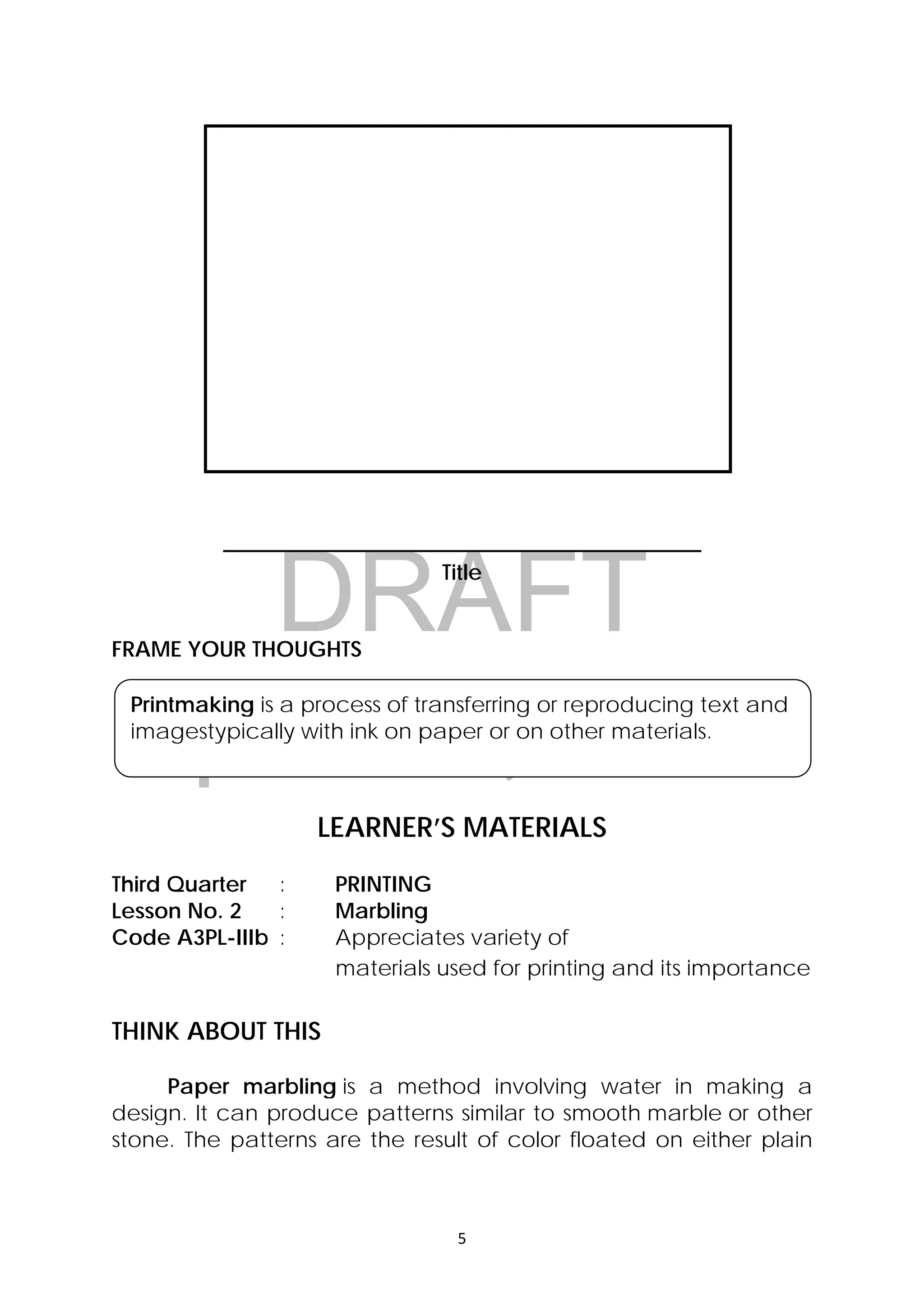 DRAFT
April 10, 2014
5 
 
Printmaking is a process of transferring or reproducing text and
imagestypically with ink on paper or on other materials. 
____________________________________________
Title
FRAME YOUR THOUGHTS
LEARNER’S MATERIALS
Third Quarter : PRINTING
Lesson No. 2 : Marbling
Code A3PL-IIIb : Appreciates variety of
materials used for printing and its importance
THINK ABOUT THIS
Paper marbling is a method involving water in making a
design. It can produce patterns similar to smooth marble or other
stone. The patterns are the result of color floated on either plain
 