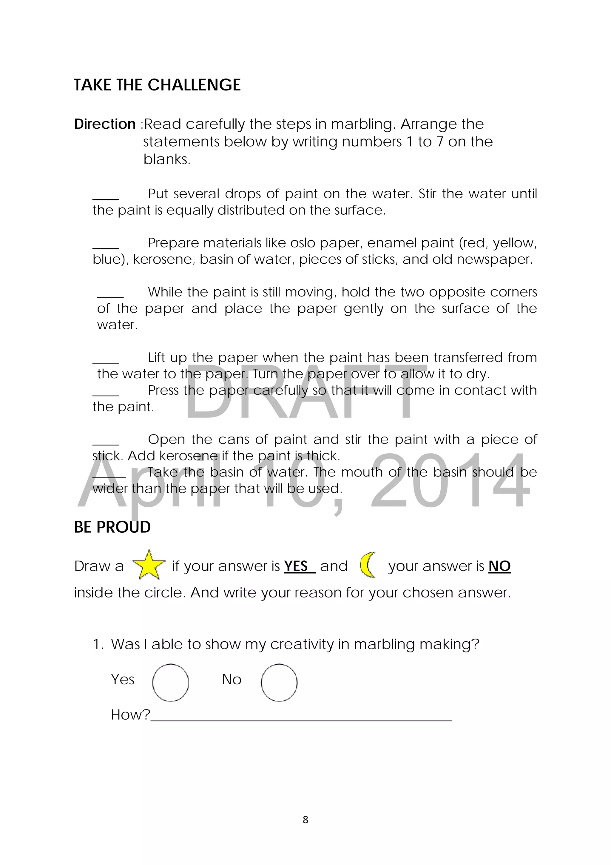 DRAFT
April 10, 2014
8 
 
TAKE THE CHALLENGE
Direction :Read carefully the steps in marbling. Arrange the
statements below by writing numbers 1 to 7 on the
blanks.
____ Put several drops of paint on the water. Stir the water until
the paint is equally distributed on the surface.
____ Prepare materials like oslo paper, enamel paint (red, yellow,
blue), kerosene, basin of water, pieces of sticks, and old newspaper.
____ While the paint is still moving, hold the two opposite corners
of the paper and place the paper gently on the surface of the
water.
____ Lift up the paper when the paint has been transferred from
the water to the paper. Turn the paper over to allow it to dry.
____ Press the paper carefully so that it will come in contact with
the paint.
____ Open the cans of paint and stir the paint with a piece of
stick. Add kerosene if the paint is thick.
_____ Take the basin of water. The mouth of the basin should be
wider than the paper that will be used.
BE PROUD
Draw a if your answer is YES and your answer is NO
inside the circle. And write your reason for your chosen answer.
1. Was I able to show my creativity in marbling making?
Yes No
How?__________________________________________
 