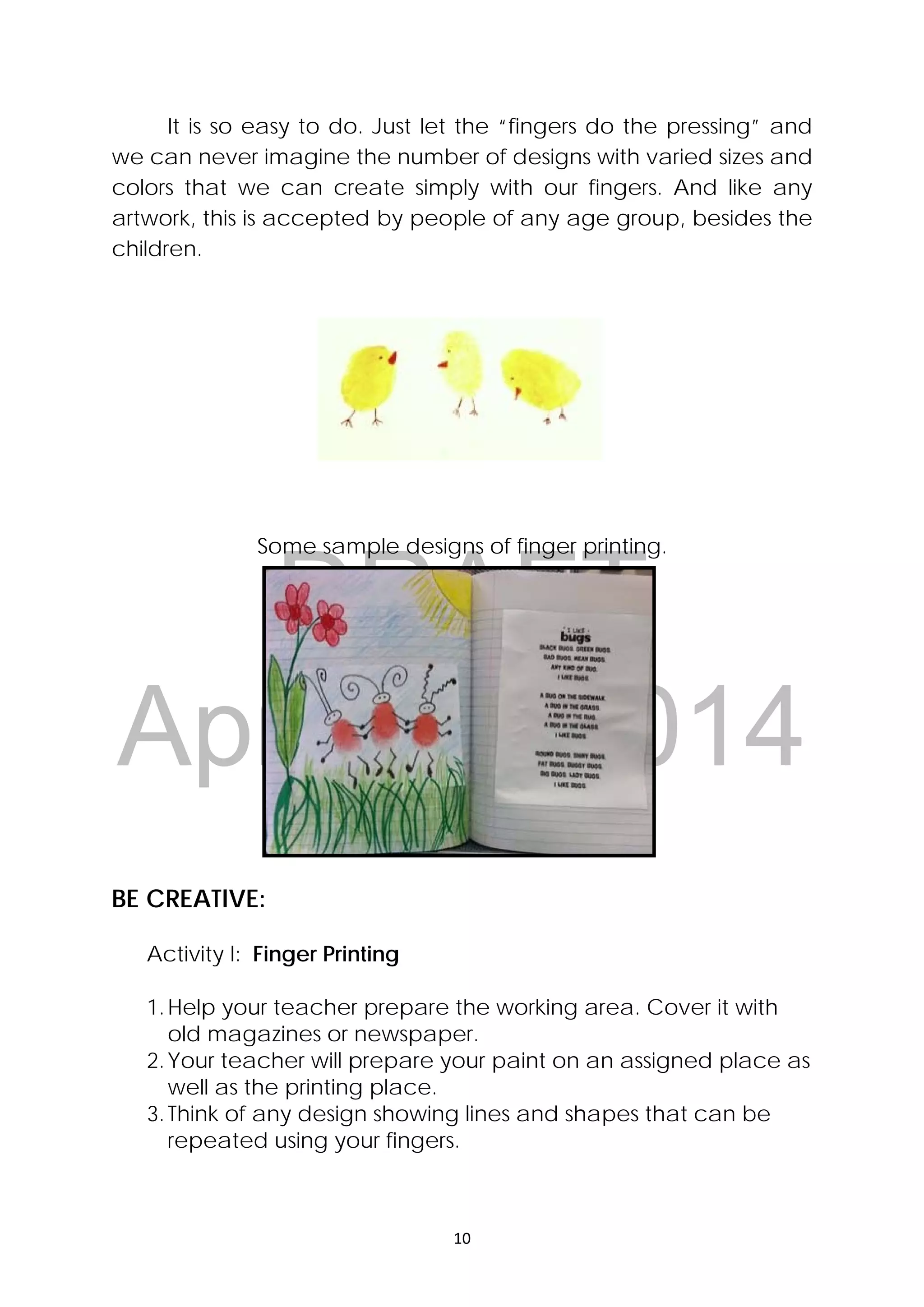 DRAFT
April 10, 2014
10 
 
It is so easy to do. Just let the “fingers do the pressing” and
we can never imagine the number of designs with varied sizes and
colors that we can create simply with our fingers. And like any
artwork, this is accepted by people of any age group, besides the
children.
Some sample designs of finger printing.
BE CREATIVE:
Activity I: Finger Printing
1.Help your teacher prepare the working area. Cover it with
old magazines or newspaper.
2.Your teacher will prepare your paint on an assigned place as
well as the printing place.
3.Think of any design showing lines and shapes that can be
repeated using your fingers.
 