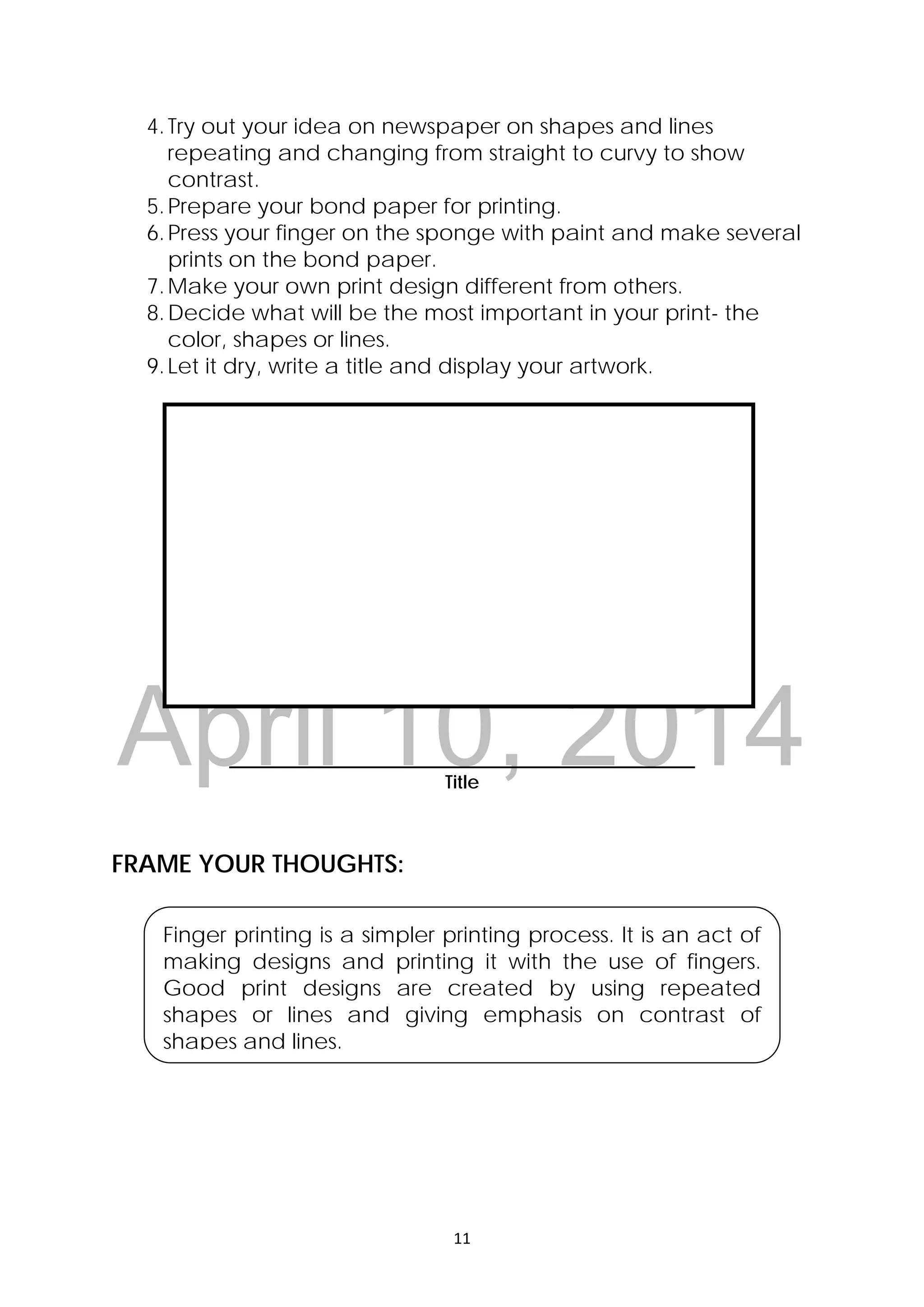 DRAFT
April 10, 2014
11 
 
4.Try out your idea on newspaper on shapes and lines
repeating and changing from straight to curvy to show
contrast.
5.Prepare your bond paper for printing.
6.Press your finger on the sponge with paint and make several
prints on the bond paper.
7.Make your own print design different from others.
8.Decide what will be the most important in your print- the
color, shapes or lines.
9.Let it dry, write a title and display your artwork.
__________________________________________________
Title
FRAME YOUR THOUGHTS:
Finger printing is a simpler printing process. It is an act of
making designs and printing it with the use of fingers.
Good print designs are created by using repeated
shapes or lines and giving emphasis on contrast of
shapes and lines.
 