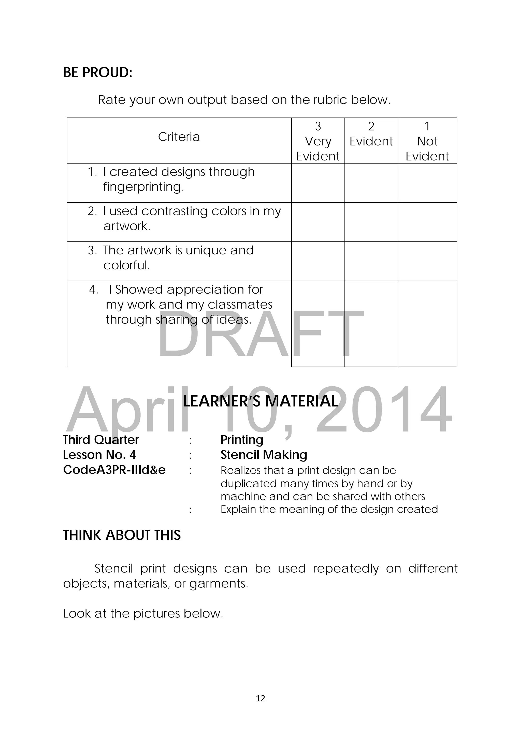 DRAFT
April 10, 2014
12 
 
BE PROUD:
Rate your own output based on the rubric below.
Criteria
3
Very
Evident
2
Evident
1
Not
Evident
1. I created designs through
fingerprinting.
2. I used contrasting colors in my
artwork.
3. The artwork is unique and
colorful.
4. I Showed appreciation for
my work and my classmates
through sharing of ideas.
LEARNER’S MATERIAL
Third Quarter : Printing
Lesson No. 4 : Stencil Making
CodeA3PR-IIId&e : Realizes that a print design can be
duplicated many times by hand or by
machine and can be shared with others
: Explain the meaning of the design created
THINK ABOUT THIS
Stencil print designs can be used repeatedly on different
objects, materials, or garments.
Look at the pictures below.
 