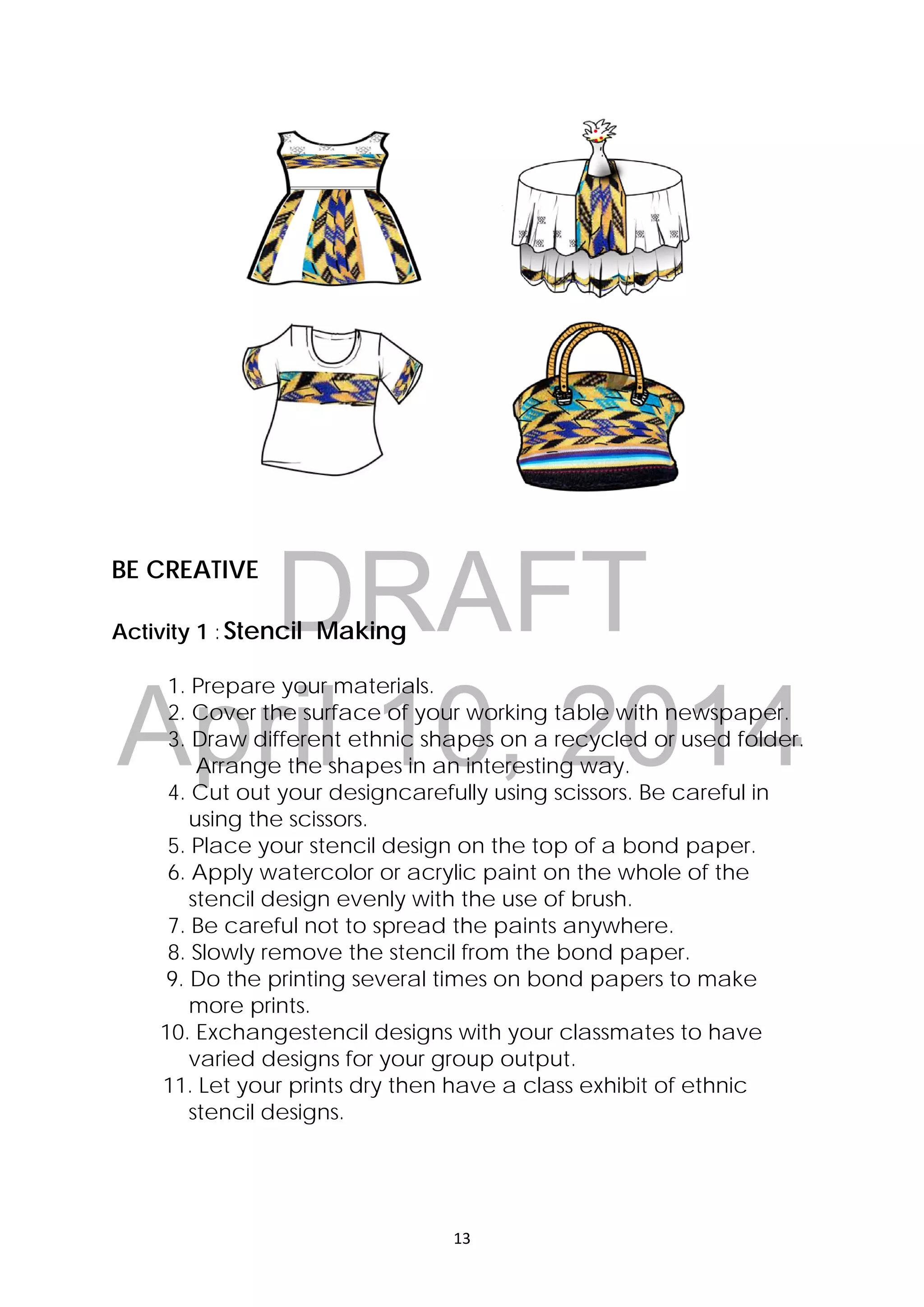 DRAFT
April 10, 2014
13 
 
BE CREATIVE
Activity 1 :Stencil Making
1. Prepare your materials.
2. Cover the surface of your working table with newspaper.
3. Draw different ethnic shapes on a recycled or used folder.
Arrange the shapes in an interesting way.
4. Cut out your designcarefully using scissors. Be careful in
using the scissors.
5. Place your stencil design on the top of a bond paper.
6. Apply watercolor or acrylic paint on the whole of the
stencil design evenly with the use of brush.
7. Be careful not to spread the paints anywhere.
8. Slowly remove the stencil from the bond paper.
9. Do the printing several times on bond papers to make
more prints.
10. Exchangestencil designs with your classmates to have
varied designs for your group output.
11. Let your prints dry then have a class exhibit of ethnic
stencil designs.
 