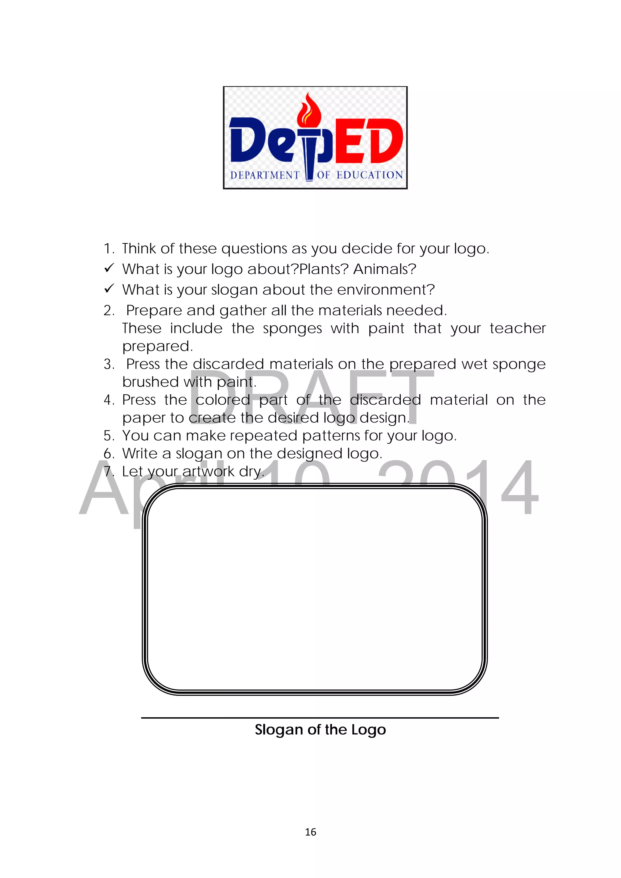 DRAFT
April 10, 2014
16 
 
 
 
 
 
 
1. Think of these questions as you decide for your logo.
 What is your logo about?Plants? Animals?
 What is your slogan about the environment?
2. Prepare and gather all the materials needed.
These include the sponges with paint that your teacher
prepared.
3. Press the discarded materials on the prepared wet sponge
brushed with paint.
4. Press the colored part of the discarded material on the
paper to create the desired logo design.
5. You can make repeated patterns for your logo.
6. Write a slogan on the designed logo.
7. Let your artwork dry.
_________________________________________________
Slogan of the Logo
 