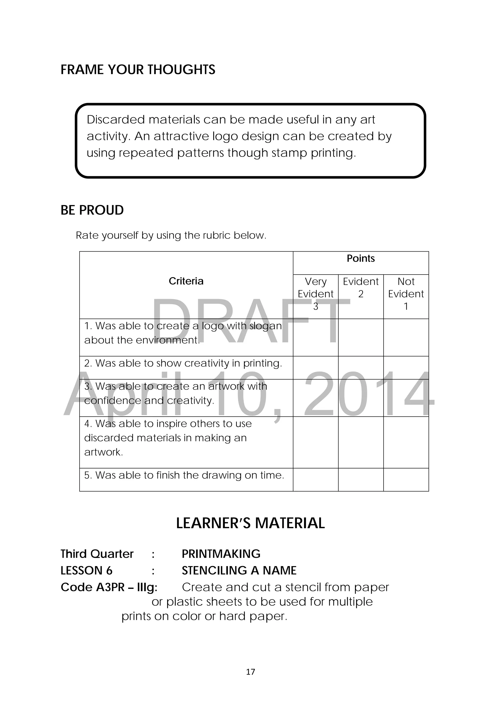DRAFT
April 10, 2014
17 
 
FRAME YOUR THOUGHTS
 
 
 
 
BE PROUD
Rate yourself by using the rubric below.
Criteria
Points
Very
Evident
3
Evident
2
Not
Evident
1
1. Was able to create a logo with slogan
about the environment.
2. Was able to show creativity in printing.
3. Was able to create an artwork with
confidence and creativity.
4. Was able to inspire others to use
discarded materials in making an
artwork.
5. Was able to finish the drawing on time.
 
LEARNER’S MATERIAL
Third Quarter : PRINTMAKING
LESSON 6 : STENCILING A NAME
Code A3PR – lIIg: Create and cut a stencil from paper
or plastic sheets to be used for multiple
prints on color or hard paper.
Discarded materials can be made useful in any art
activity. An attractive logo design can be created by
using repeated patterns though stamp printing.
 