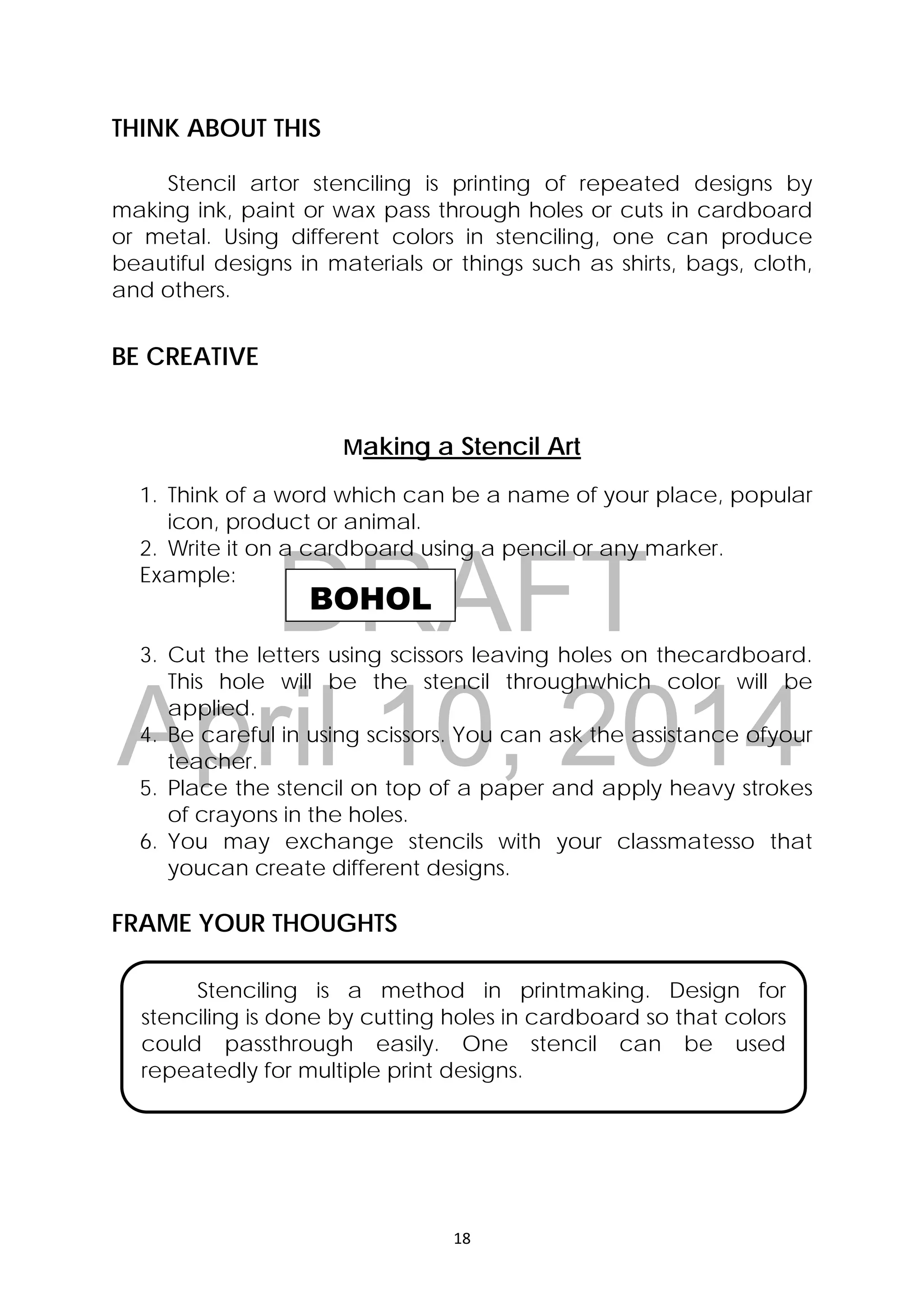 DRAFT
April 10, 2014
18 
 
BOHOL
THINK ABOUT THIS
Stencil artor stenciling is printing of repeated designs by
making ink, paint or wax pass through holes or cuts in cardboard
or metal. Using different colors in stenciling, one can produce
beautiful designs in materials or things such as shirts, bags, cloth,
and others.
BE CREATIVE
Making a Stencil Art
1. Think of a word which can be a name of your place, popular
icon, product or animal.
2. Write it on a cardboard using a pencil or any marker.
Example:
3. Cut the letters using scissors leaving holes on thecardboard.
This hole will be the stencil throughwhich color will be
applied.
4. Be careful in using scissors. You can ask the assistance ofyour
teacher.
5. Place the stencil on top of a paper and apply heavy strokes
of crayons in the holes.
6. You may exchange stencils with your classmatesso that
youcan create different designs.
FRAME YOUR THOUGHTS
Stenciling is a method in printmaking. Design for
stenciling is done by cutting holes in cardboard so that colors
could passthrough easily. One stencil can be used
repeatedly for multiple print designs.
 
