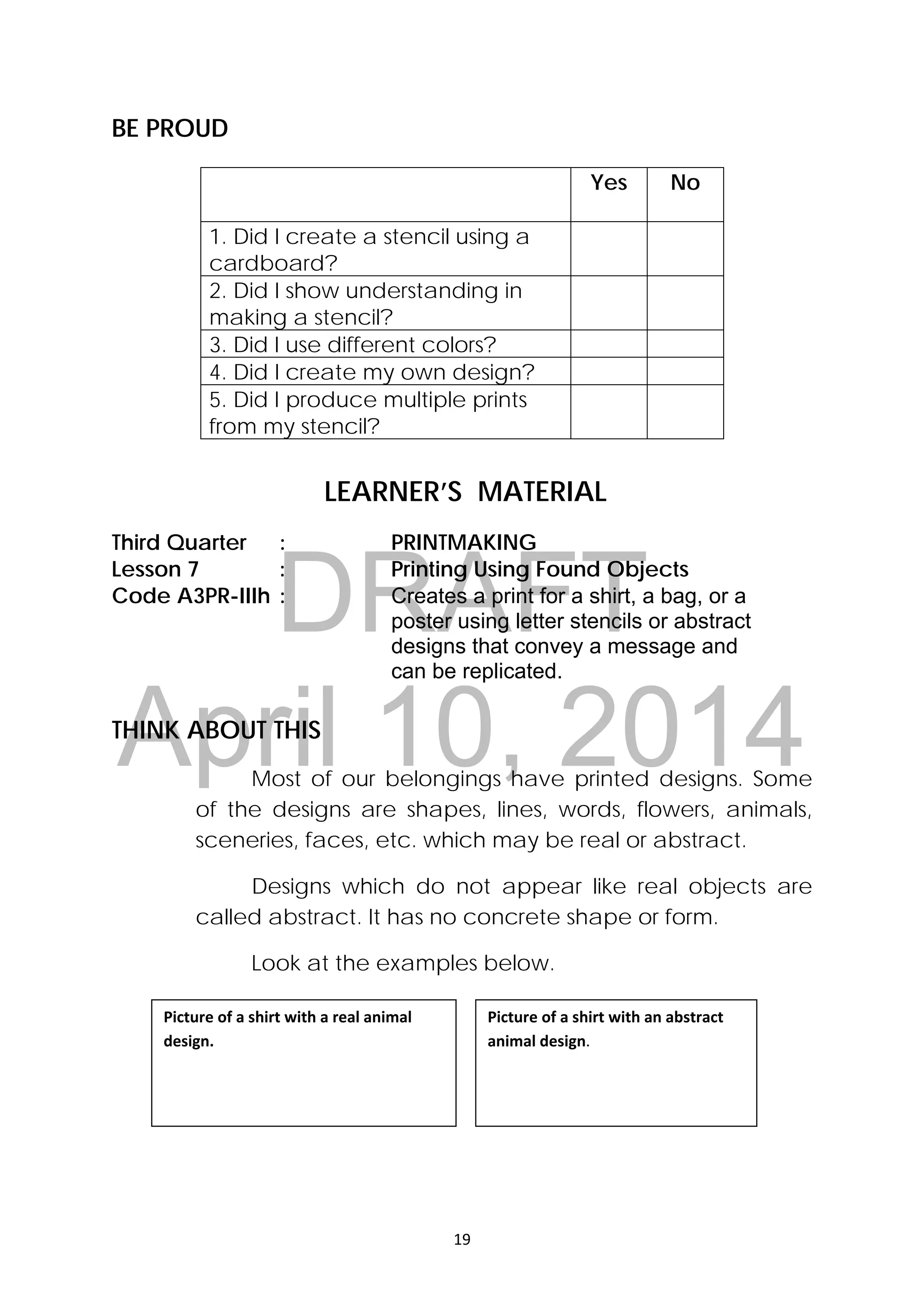 DRAFT
April 10, 2014
19 
 
BE PROUD
 
LEARNER’S MATERIAL
Third Quarter : PRINTMAKING
Lesson 7 : Printing Using Found Objects
Code A3PR-IIIh : Creates a print for a shirt, a bag, or a
poster using letter stencils or abstract
designs that convey a message and
can be replicated.
THINK ABOUT THIS
Most of our belongings have printed designs. Some
of the designs are shapes, lines, words, flowers, animals,
sceneries, faces, etc. which may be real or abstract.
Designs which do not appear like real objects are
called abstract. It has no concrete shape or form.
Look at the examples below.
Yes No
1. Did I create a stencil using a
cardboard?
2. Did I show understanding in
making a stencil?
   
3. Did I use different colors?    
4. Did I create my own design?    
5. Did I produce multiple prints
from my stencil?
   
Picture of a shirt with a real animal 
design. 
Picture of a shirt with an abstract 
animal design. 
 