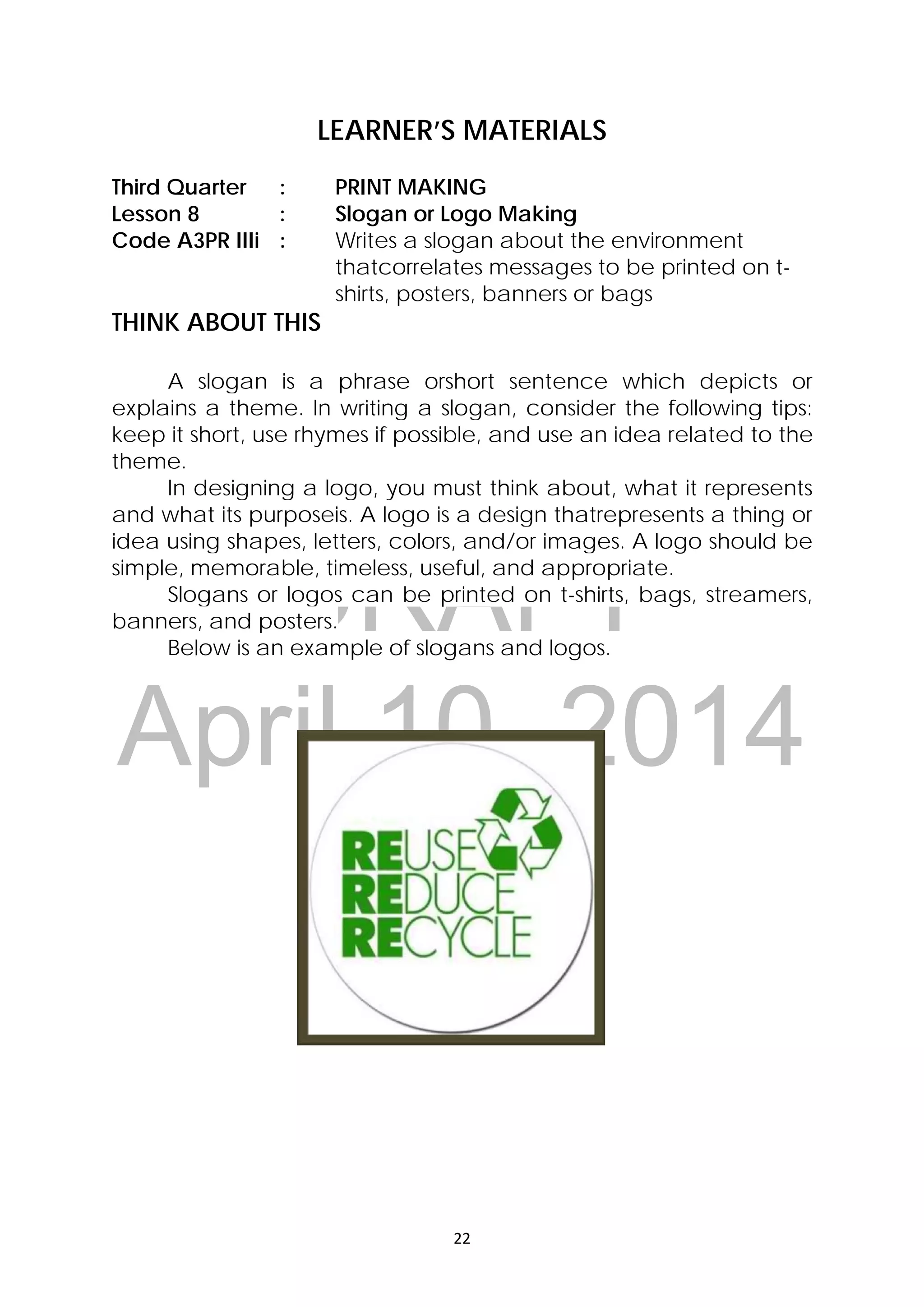 DRAFT
April 10, 2014
22 
 
LEARNER’S MATERIALS
Third Quarter : PRINT MAKING
Lesson 8 : Slogan or Logo Making
Code A3PR IIIi : Writes a slogan about the environment
thatcorrelates messages to be printed on t-
shirts, posters, banners or bags
THINK ABOUT THIS
A slogan is a phrase orshort sentence which depicts or
explains a theme. In writing a slogan, consider the following tips:
keep it short, use rhymes if possible, and use an idea related to the
theme.
In designing a logo, you must think about, what it represents
and what its purposeis. A logo is a design thatrepresents a thing or
idea using shapes, letters, colors, and/or images. A logo should be
simple, memorable, timeless, useful, and appropriate.
Slogans or logos can be printed on t-shirts, bags, streamers,
banners, and posters.
Below is an example of slogans and logos.
 