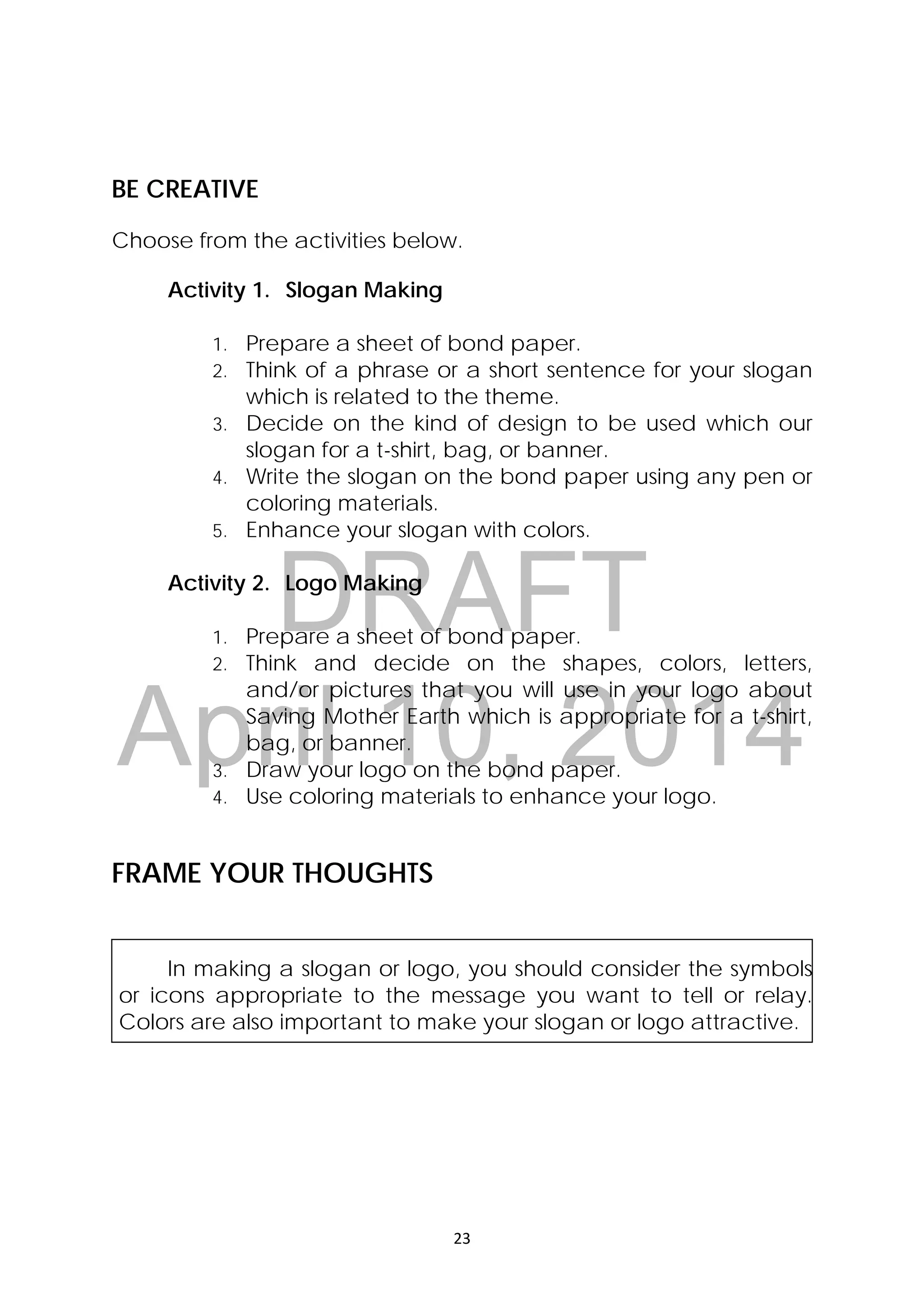 DRAFT
April 10, 2014
23 
 
 
BE CREATIVE
Choose from the activities below.
Activity 1. Slogan Making
1. Prepare a sheet of bond paper.
2. Think of a phrase or a short sentence for your slogan
which is related to the theme.
3. Decide on the kind of design to be used which our
slogan for a t-shirt, bag, or banner.
4. Write the slogan on the bond paper using any pen or
coloring materials.
5. Enhance your slogan with colors.
Activity 2. Logo Making
1. Prepare a sheet of bond paper.
2. Think and decide on the shapes, colors, letters,
and/or pictures that you will use in your logo about
Saving Mother Earth which is appropriate for a t-shirt,
bag, or banner.
3. Draw your logo on the bond paper.
4. Use coloring materials to enhance your logo.
FRAME YOUR THOUGHTS
In making a slogan or logo, you should consider the symbols
or icons appropriate to the message you want to tell or relay.
Colors are also important to make your slogan or logo attractive.
 