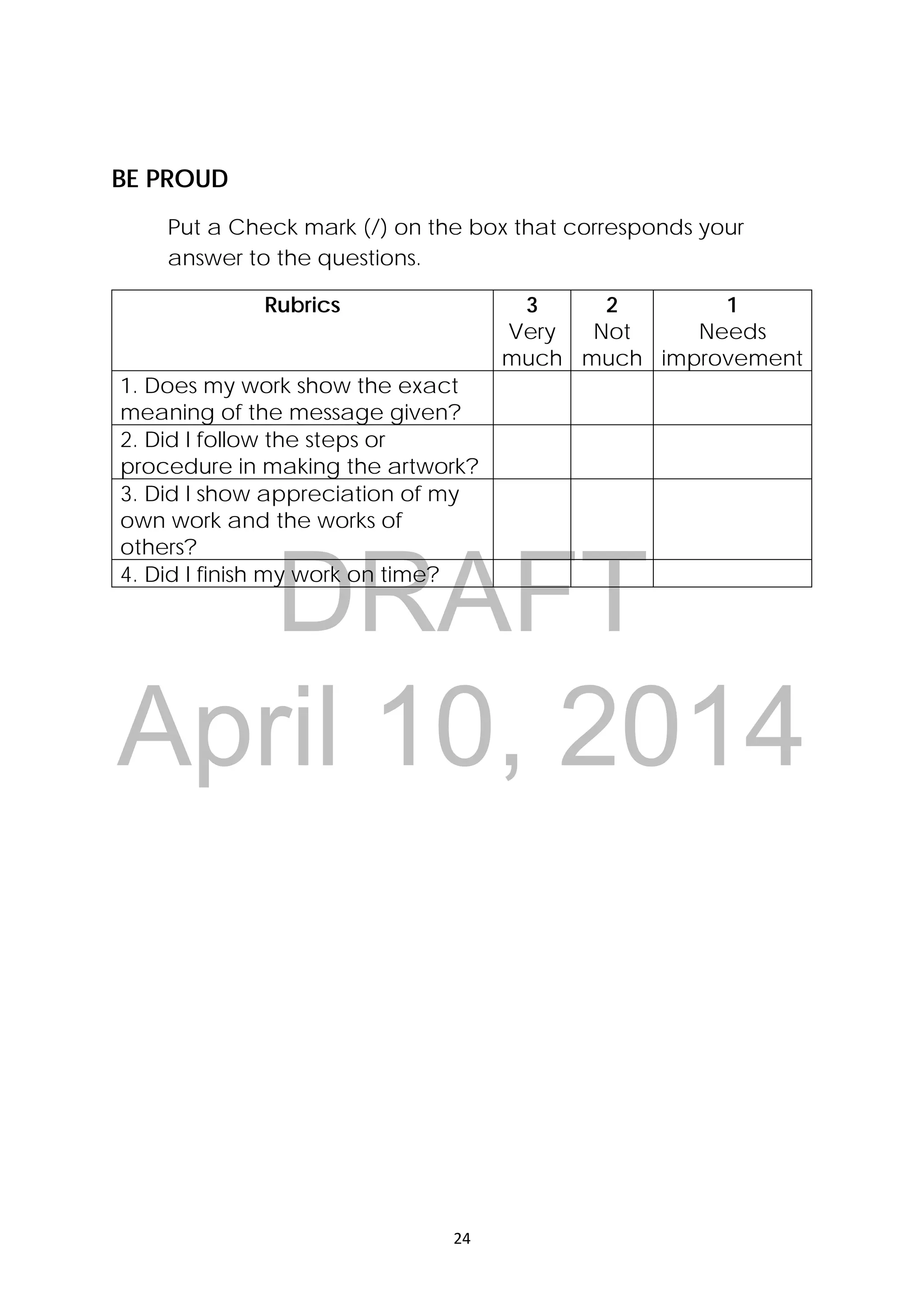 DRAFT
April 10, 2014
24 
 
BE PROUD
Put a Check mark (/) on the box that corresponds your
answer to the questions.
Rubrics 3
Very
much
2
Not
much
1
Needs
improvement
1. Does my work show the exact
meaning of the message given?
2. Did I follow the steps or
procedure in making the artwork?
3. Did I show appreciation of my
own work and the works of
others?
4. Did I finish my work on time?
 
 
 