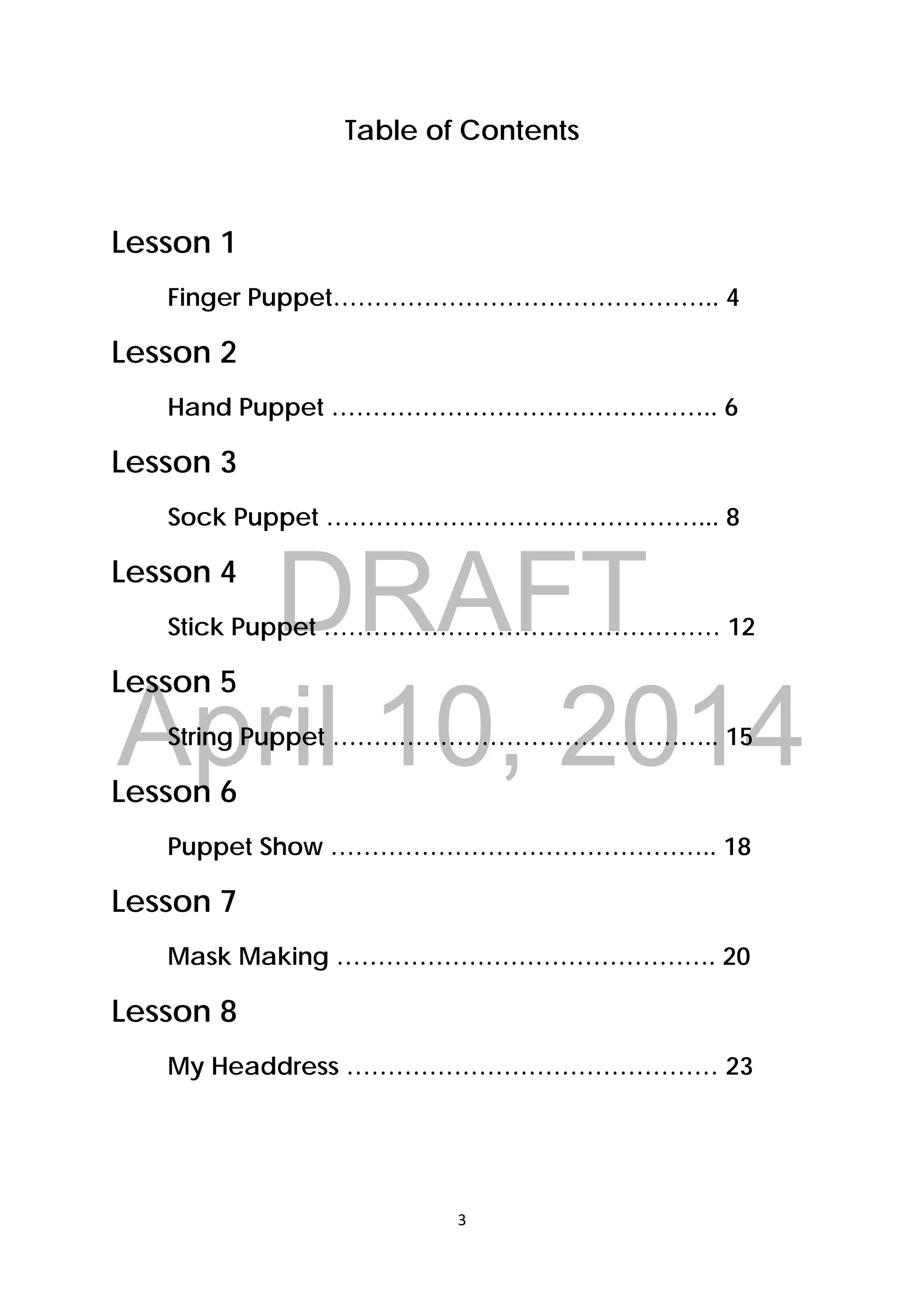 DRAFT
April 10, 2014
3 
 
Table of Contents
Lesson 1
Finger Puppet……………………………………….. 4
Lesson 2
Hand Puppet ……………………………………….. 6
Lesson 3
Sock Puppet ………………………………………... 8
Lesson 4
Stick Puppet ………………………………………… 12
Lesson 5
String Puppet ……………………………………….. 15
Lesson 6
Puppet Show ……………………………………….. 18
Lesson 7
Mask Making ………………………………………. 20
Lesson 8
My Headdress ……………………………………… 23
 