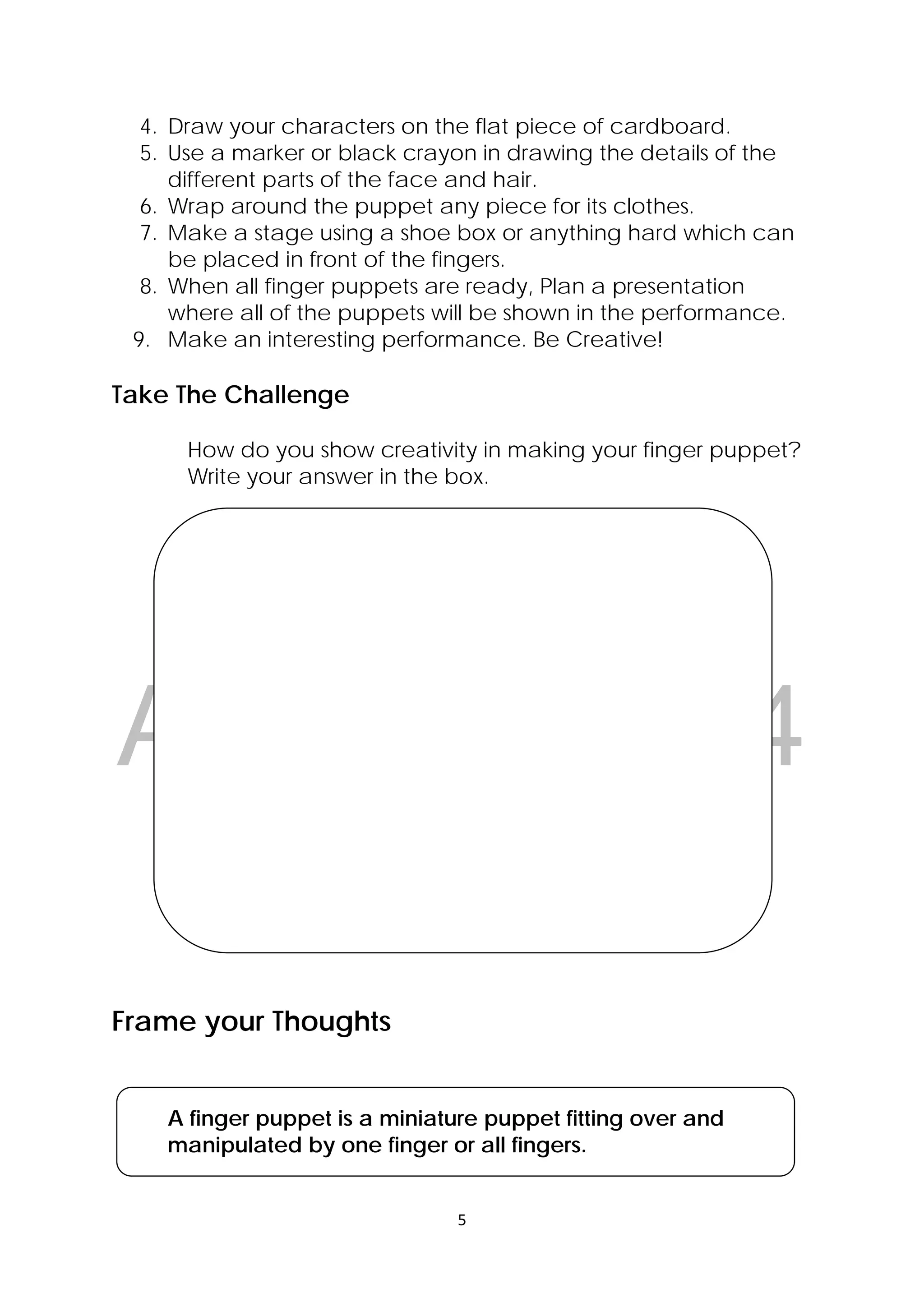 DRAFT
April 10, 2014
5 
 
4. Draw your characters on the flat piece of cardboard.
5. Use a marker or black crayon in drawing the details of the
different parts of the face and hair.
6. Wrap around the puppet any piece for its clothes.
7. Make a stage using a shoe box or anything hard which can
be placed in front of the fingers.
8. When all finger puppets are ready, Plan a presentation
where all of the puppets will be shown in the performance.
9. Make an interesting performance. Be Creative!
Take The Challenge
How do you show creativity in making your finger puppet?
Write your answer in the box.
 
 
  Larawan  ng mga taong may iba’t ibang laki 
Frame your Thoughts
A finger puppet is a miniature puppet fitting over and
manipulated by one finger or all fingers.
 