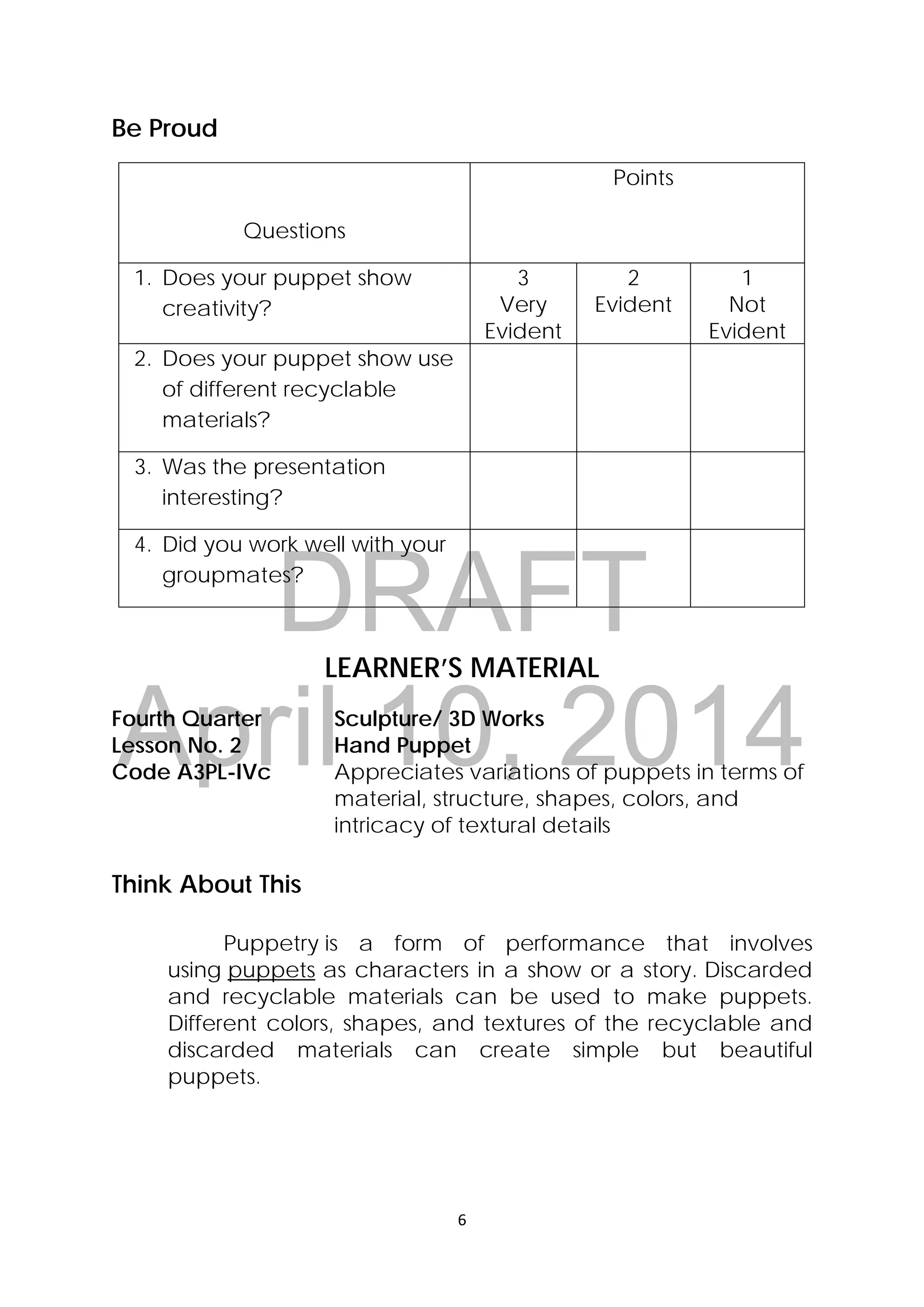 DRAFT
April 10, 2014
6 
 
Be Proud
Questions
Points
1. Does your puppet show
creativity?
3
Very
Evident
2
Evident
1
Not
Evident
2. Does your puppet show use
of different recyclable
materials?
3. Was the presentation
interesting?
4. Did you work well with your
groupmates?
LEARNER’S MATERIAL
Fourth Quarter  Sculpture/ 3D Works
Lesson No. 2  Hand Puppet
Code A3PL-IVc  Appreciates variations of puppets in terms of
material, structure, shapes, colors, and
intricacy of textural details
Think About This
Puppetry is a form of performance that involves
using puppets as characters in a show or a story.  Discarded
and recyclable materials can be used to make puppets.
Different colors, shapes, and textures of the recyclable and
discarded materials can create simple but beautiful
puppets.
 