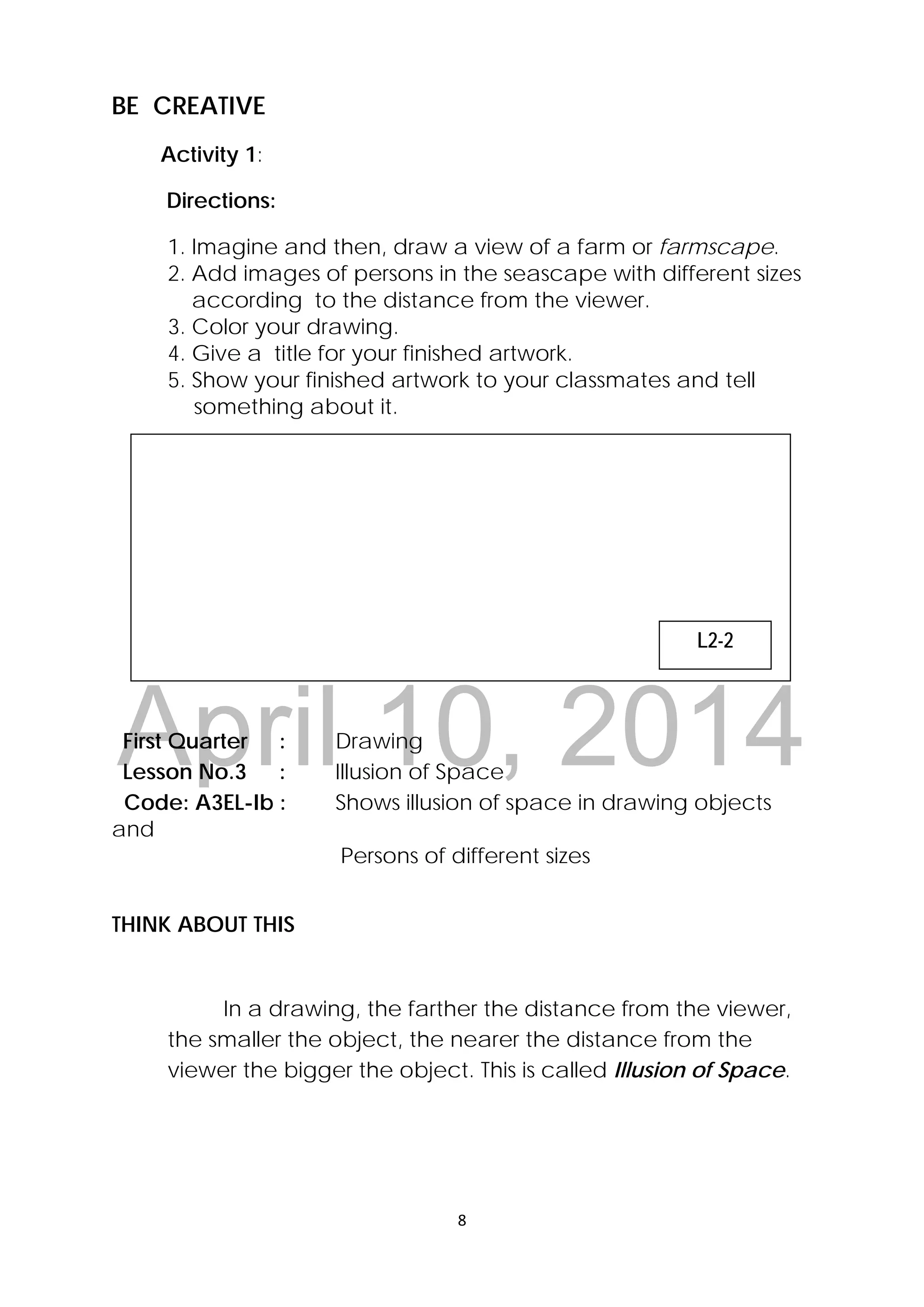 DRAFT
April 10, 2014
8 
 
BE CREATIVE
Activity 1:
Directions:
1. Imagine and then, draw a view of a farm or farmscape.
2. Add images of persons in the seascape with different sizes
according to the distance from the viewer.
3. Color your drawing.
4. Give a title for your finished artwork.
5. Show your finished artwork to your classmates and tell
something about it.
First Quarter : Drawing
Lesson No.3 : Illusion of Space
Code: A3EL-Ib : Shows illusion of space in drawing objects
and
Persons of different sizes
THINK ABOUT THIS
In a drawing, the farther the distance from the viewer,
the smaller the object, the nearer the distance from the
viewer the bigger the object. This is called Illusion of Space.
 
L2-2
 