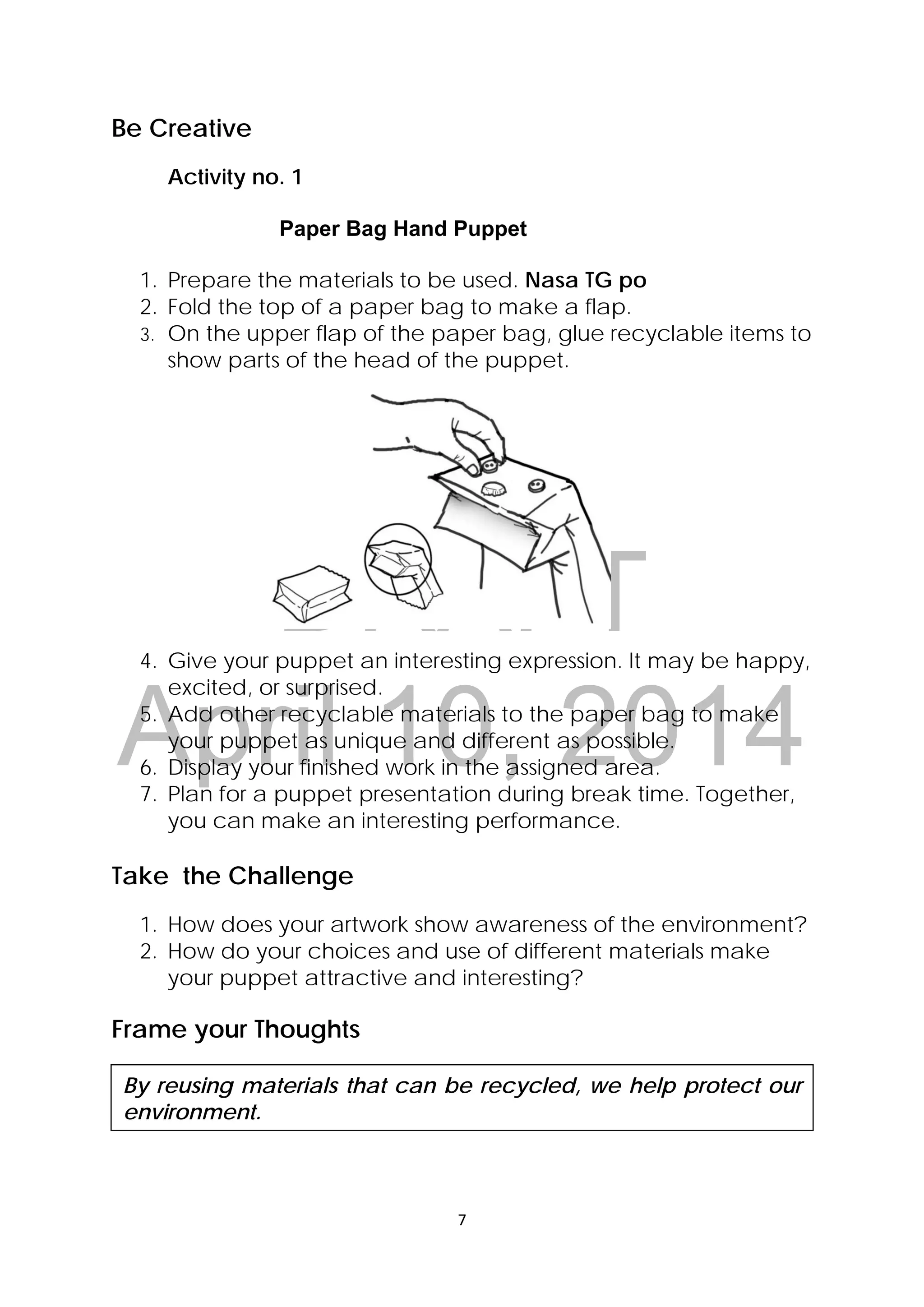 DRAFT
April 10, 2014
7 
 
Be Creative
Activity no. 1
Paper Bag Hand Puppet
1. Prepare the materials to be used. Nasa TG po
2. Fold the top of a paper bag to make a flap.
3. On the upper flap of the paper bag, glue recyclable items to
show parts of the head of the puppet.
4. Give your puppet an interesting expression. It may be happy,
excited, or surprised.
5. Add other recyclable materials to the paper bag to make
your puppet as unique and different as possible.
6. Display your finished work in the assigned area.
7. Plan for a puppet presentation during break time. Together,
you can make an interesting performance.
Take the Challenge
1. How does your artwork show awareness of the environment?
2. How do your choices and use of different materials make
your puppet attractive and interesting?
Frame your Thoughts
By reusing materials that can be recycled, we help protect our
environment.
 