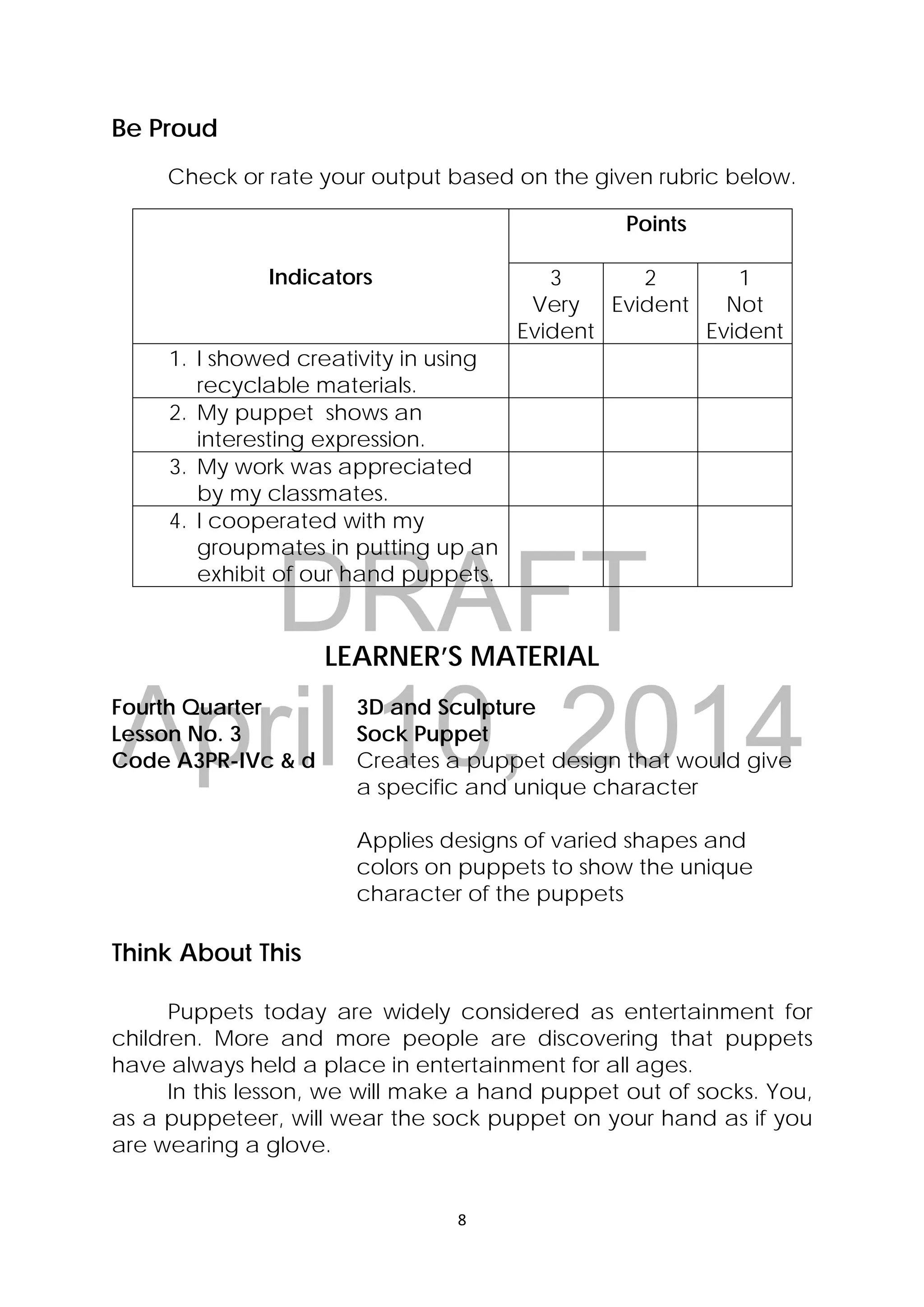 DRAFT
April 10, 2014
8 
 
Be Proud
Check or rate your output based on the given rubric below.
Indicators
Points
3
Very
Evident
2
Evident
1
Not
Evident
1. I showed creativity in using
recyclable materials.
2. My puppet shows an
interesting expression.
3. My work was appreciated
by my classmates.
4. I cooperated with my
groupmates in putting up an
exhibit of our hand puppets.
LEARNER’S MATERIAL
Fourth Quarter  3D and Sculpture
Lesson No. 3  Sock Puppet
Code A3PR-IVc & d  Creates a puppet design that would give
a specific and unique character
Applies designs of varied shapes and
colors on puppets to show the unique
character of the puppets
Think About This
Puppets today are widely considered as entertainment for
children. More and more people are discovering that puppets
have always held a place in entertainment for all ages.
In this lesson, we will make a hand puppet out of socks. You,
as a puppeteer, will wear the sock puppet on your hand as if you
are wearing a glove.
 
