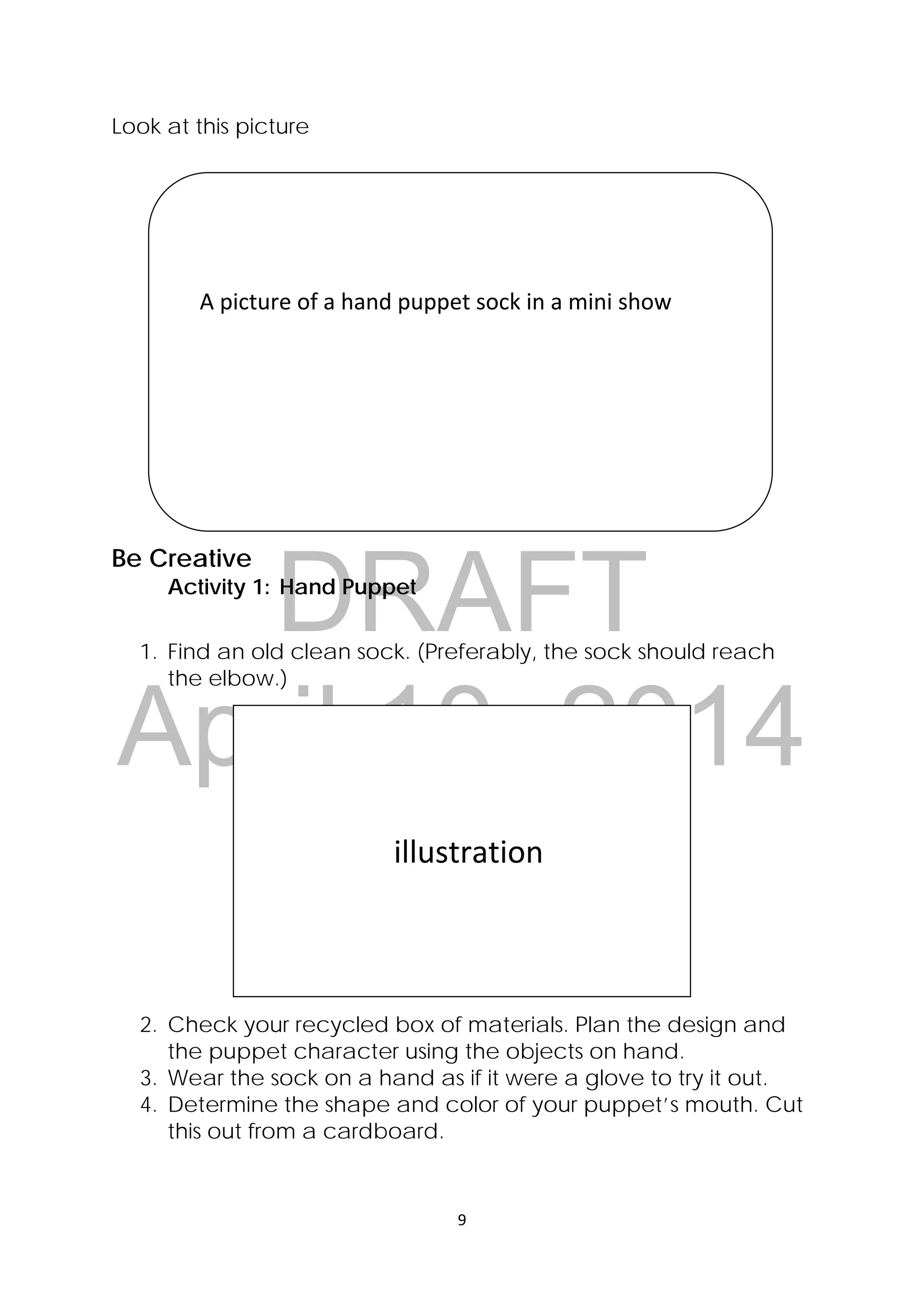 DRAFT
April 10, 2014
9 
 
Look at this picture
Be Creative
Activity 1: Hand Puppet
1. Find an old clean sock. (Preferably, the sock should reach
the elbow.)
2. Check your recycled box of materials. Plan the design and
the puppet character using the objects on hand.
3. Wear the sock on a hand as if it were a glove to try it out.
4. Determine the shape and color of your puppet’s mouth. Cut
this out from a cardboard.
 
 
    A picture of a hand puppet sock in a mini show 
 
 
 
                          illustration 
 