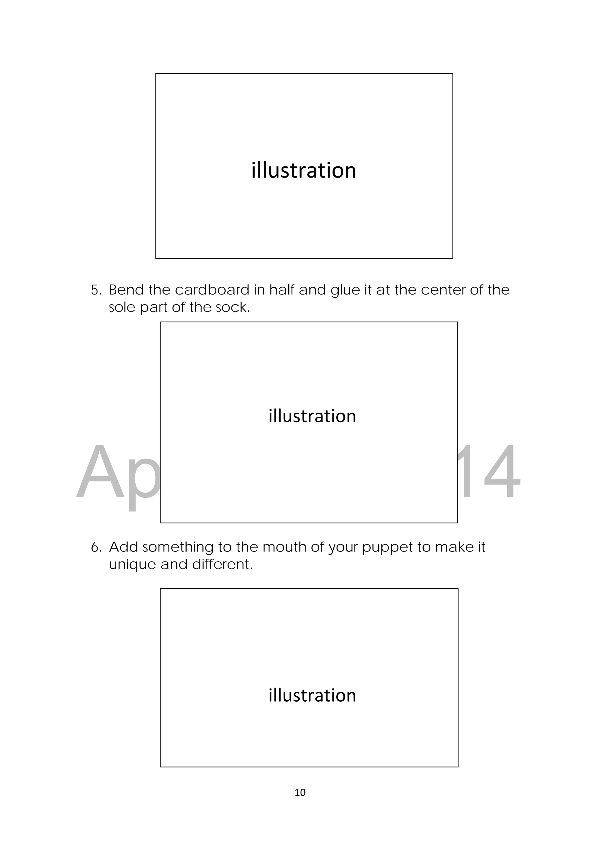 DRAFT
April 10, 2014
10 
 
5. Bend the cardboard in half and glue it at the center of the
sole part of the sock.
6. Add something to the mouth of your puppet to make it
unique and different.
 
 
 
                illustration 
 
 
 
                      illustration 
 
 
 
 
                      illustration 
 