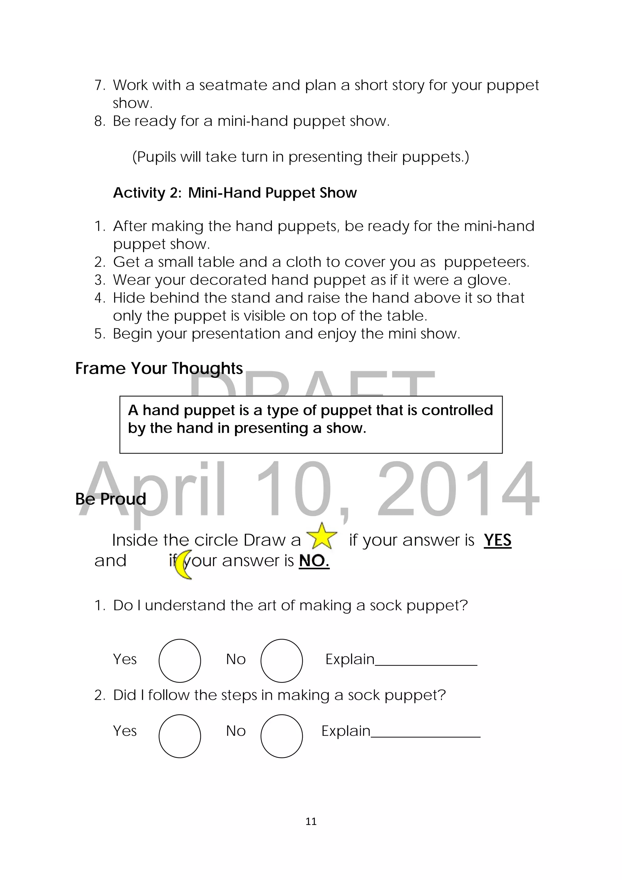 DRAFT
April 10, 2014
11 
 
7. Work with a seatmate and plan a short story for your puppet
show.
8. Be ready for a mini-hand puppet show.
(Pupils will take turn in presenting their puppets.)
Activity 2: Mini-Hand Puppet Show
1. After making the hand puppets, be ready for the mini-hand
puppet show.
2. Get a small table and a cloth to cover you as puppeteers.
3. Wear your decorated hand puppet as if it were a glove.
4. Hide behind the stand and raise the hand above it so that
only the puppet is visible on top of the table.
5. Begin your presentation and enjoy the mini show.
Frame Your Thoughts
Be Proud
Inside the circle Draw a             if your answer is YES  
and if your answer is NO.
1. Do I understand the art of making a sock puppet?
Yes No Explain______________
2. Did I follow the steps in making a sock puppet?
Yes No Explain_______________
A hand puppet is a type of puppet that is controlled
by the hand in presenting a show.
 