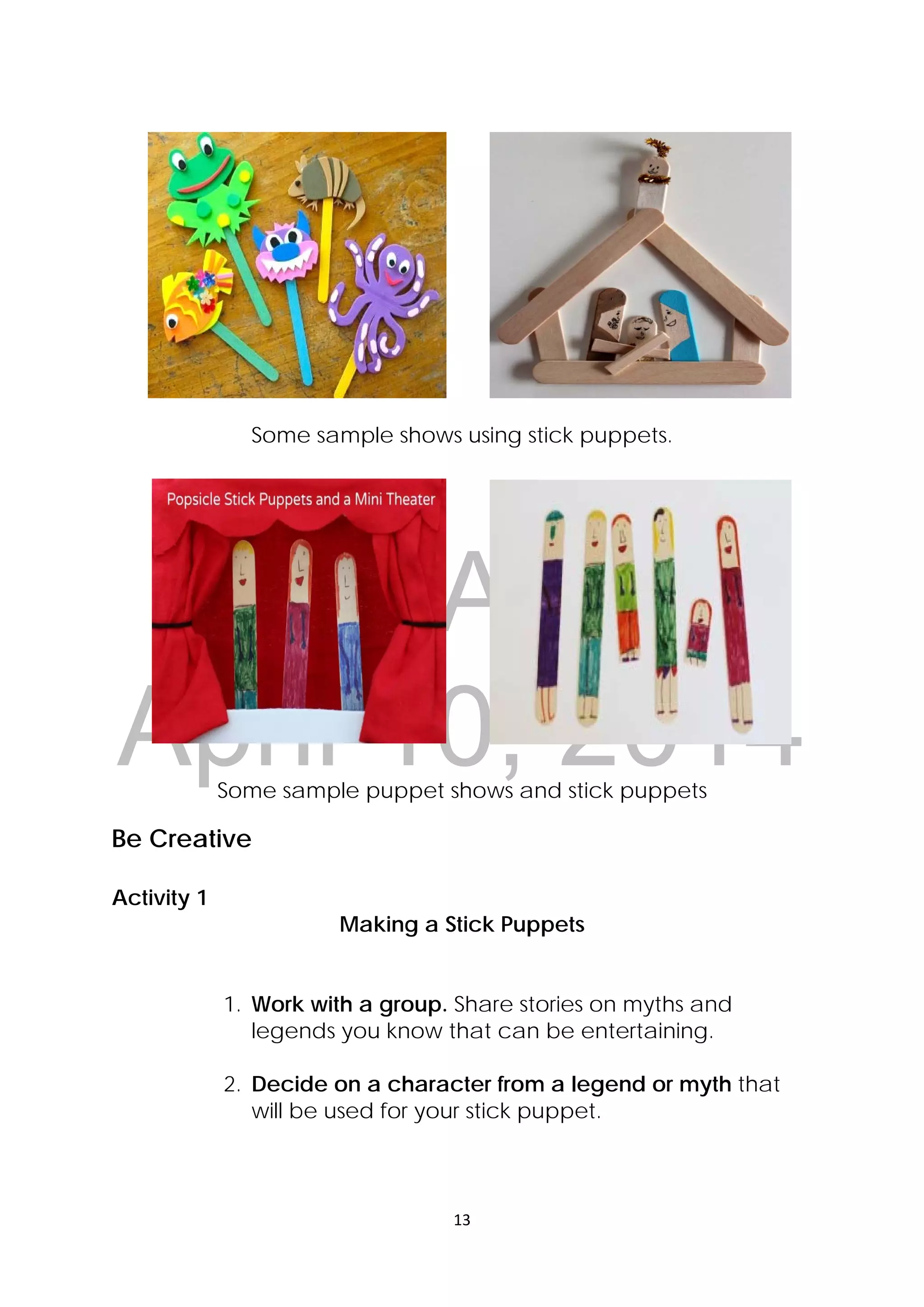 DRAFT
April 10, 2014
13 
 
Some sample shows using stick puppets.
Some sample puppet shows and stick puppets
Be Creative
Activity 1
Making a Stick Puppets
1. Work with a group. Share stories on myths and
legends you know that can be entertaining.
2. Decide on a character from a legend or myth that
will be used for your stick puppet.
 