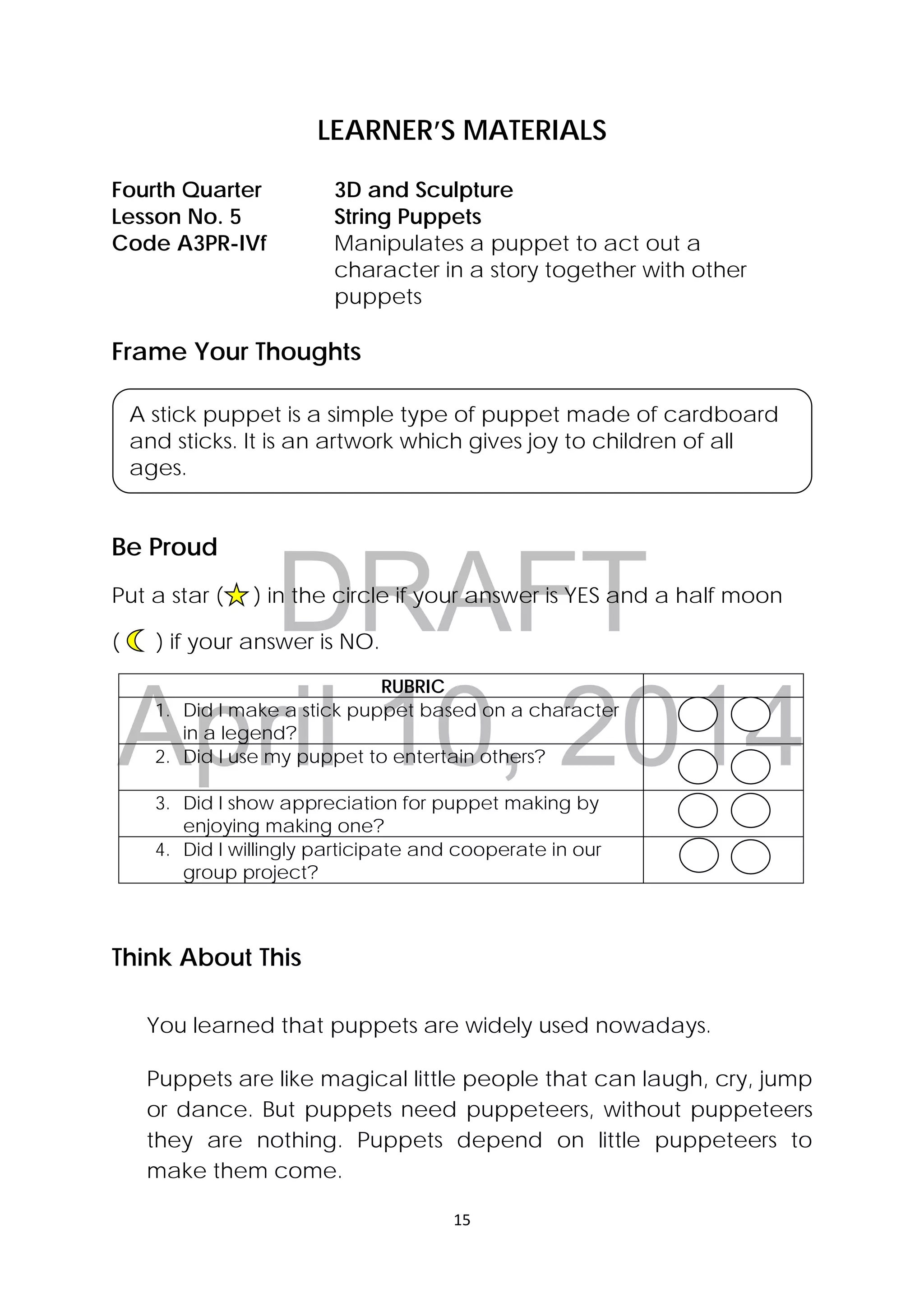 DRAFT
April 10, 2014
15 
 
LEARNER’S MATERIALS
Frame Your Thoughts
Be Proud
Put a star ( ) in the circle if your answer is YES and a half moon
( ) if your answer is NO.
RUBRIC
1. Did I make a stick puppet based on a character
in a legend?
2. Did I use my puppet to entertain others?
3. Did I show appreciation for puppet making by
enjoying making one?
4. Did I willingly participate and cooperate in our
group project?
Think About This
You learned that puppets are widely used nowadays.
 
Puppets are like magical little people that can laugh, cry, jump
or dance. But puppets need puppeteers, without puppeteers
they are nothing. Puppets depend on little puppeteers to
make them come.
Fourth Quarter  3D and Sculpture
Lesson No. 5  String Puppets
Code A3PR-IVf  Manipulates a puppet to act out a
character in a story together with other
puppets
 
A stick puppet is a simple type of puppet made of cardboard
and sticks. It is an artwork which gives joy to children of all
ages.
 